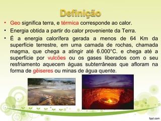 • Geo significa terra, e térmica corresponde ao calor.
• Energia obtida a partir do calor proveniente da Terra.
• É a energia calorífera gerada a menos de 64 Km da
superfície terrestre, em uma camada de rochas, chamada
magma, que chega a atingir até 6.000°C. e chega até a
superfície por vulcões ou os gases liberados com o seu
resfriamento aquecem águas subterrâneas que afloram na
forma de gêiseres ou minas de água quente.
 