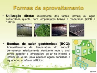 • Utilização direta: Diretamente das fontes termais ou água
subterrânea quente, com temperaturas baixas e moderadas (20°C a
150°C)
• Bombas de calor geotérmicas (BCG):
Aproveitamento da temperatura do subsolo
permanecer relativamente constante todo o ano,
sendo superior a temperatura do ar no inverno e
inferior no verão, para aquecer águas sanitárias e
aquecer ou arrefecer edifícios.
 