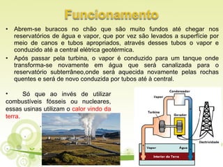 • Abrem-se buracos no chão que são muito fundos até chegar nos
reservatórios de água e vapor, que por vez são levados a superfície por
meio de canos e tubos apropriados, através desses tubos o vapor e
conduzido até a central elétrica geotérmica.
• Após passar pela turbina, o vapor é conduzido para um tanque onde
transforma-se novamente em água que será canalizada para o
reservatório subterrâneo,onde será aquecida novamente pelas rochas
quentes e será de novo conduzida por tubos até à central.
• Só que ao invés de utilizar
combustíveis fósseis ou nucleares,
essas usinas utilizam o calor vindo da
terra.
 