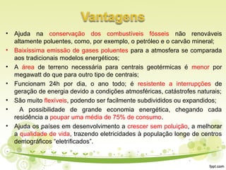 • Ajuda na conservação dos combustíveis fósseis não renováveis
altamente poluentes, como, por exemplo, o petróleo e o carvão mineral;
• Baixíssima emissão de gases poluentes para a atmosfera se comparada
aos tradicionais modelos energéticos;
• A área de terreno necessária para centrais geotérmicas é menor por
megawatt do que para outro tipo de centrais;
• Funcionam 24h por dia, o ano todo; é resistente a interrupções de
geração de energia devido a condições atmosféricas, catástrofes naturais;
• São muito flexíveis, podendo ser facilmente subdivididos ou expandidos;
• A possibilidade de grande economia energética, chegando cada
residência a poupar uma média de 75% de consumo.
• Ajuda os países em desenvolvimento a crescer sem poluição, a melhorar
a qualidade de vida, trazendo eletricidades à população longe de centros
demográficos “eletrificados”.
 