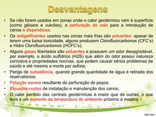 • Se não forem usados em zonas onde o calor geotérmico vem à superfície
(como géisers e vulcões), a perfuração do solo para a introdução de
canos é dispendiosa;
• Os antigelificantes usados nas zonas mais frias são poluentes: apesar de
terem uma baixa toxicidade, alguns produzem Clorofluorcarbonos (CFC’s)
e Hidro Clorofluorcarbonos (HCFC’s);
• Alguns gases libertados são poluentes e possuem um odor desagradável,
por exemplo, o ácido sulfídrico (H2S) que além do odor possui natureza
corrosiva e propriedades nocivas, que podem causar sérios problemas de
saúde e até mesmo a morte por asfixia;
• Perigo de subsidência, quando grande quantidade de água é retirada dos
reservatórios;
• Poluição sonora resultante da perfuração de poços;
• Elevados custos de instalação e manutenção dos canos;
• O calor perdido das centrais geotérmicas é maior que de outras, o que
leva a um aumento da temperatura do ambiente próximo à mesma.
 