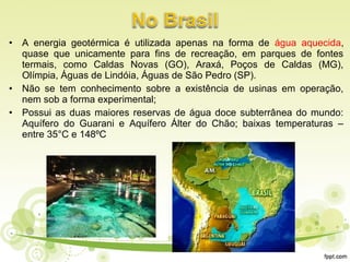 • A energia geotérmica é utilizada apenas na forma de água aquecida,
quase que unicamente para fins de recreação, em parques de fontes
termais, como Caldas Novas (GO), Araxá, Poços de Caldas (MG),
Olímpia, Águas de Lindóia, Águas de São Pedro (SP).
• Não se tem conhecimento sobre a existência de usinas em operação,
nem sob a forma experimental;
• Possui as duas maiores reservas de água doce subterrânea do mundo:
Aquífero do Guarani e Aquífero Álter do Chão; baixas temperaturas –
entre 35°C e 148ºC
 