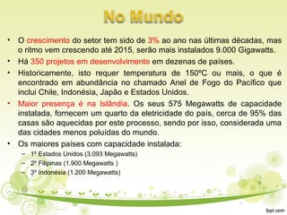 • O crescimento do setor tem sido de 3% ao ano nas últimas décadas, mas
o ritmo vem crescendo até 2015, serão mais instalados 9.000 Gigawatts.
• Há 350 projetos em desenvolvimento em dezenas de países.
• Historicamente, isto requer temperatura de 150ºC ou mais, o que é
encontrado em abundância no chamado Anel de Fogo do Pacífico que
inclui Chile, Indonésia, Japão e Estados Unidos.
• Maior presença é na Islândia. Os seus 575 Megawatts de capacidade
instalada, fornecem um quarto da eletricidade do país, cerca de 95% das
casas são aquecidas por este processo, sendo por isso, considerada uma
das cidades menos poluídas do mundo.
• Os maiores países com capacidade instalada:
– 1º Estados Unidos (3.093 Megawatts)
– 2º Filipinas (1.900 Megawatts )
– 3º Indonésia (1.200 Megawatts)
 
