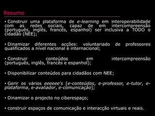 Resumo Construir uma plataforma de e-learning em interoperabilidade com as redes sociais, capaz de em intercompreensão (português, inglês, francês, espanhol) ser inclusiva a TODO o cidadão (NEE); 