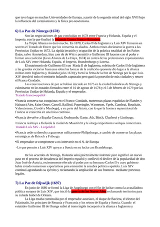 que tuvo lugar en muchas Universidades de Europa, a partir de la segunda mitad del siglo XVII bajo
la influencia del cartesianismo y la física pre-newtoniana.


6) La Paz de Nimega (1678)
        Son las negociaciones de paz concluidas en 1678 entre Francia y Holanda, España y el
Imperio, con la que finalizó la Segunda Guerra Franco-Holandesa.
        La Triple Alianza no duró mucho. En 1670, Carlos II de Inglaterra y Luís XIV firmaron en
secreto el Tratado de Dover que los convertía en aliados. Ambos reinos declararon la guerra a las
Provincias Unidas en 1672. La rápida invasión y ocupación de la práctica totalidad de los Países
Bajos, salvo Ámsterdam, hizo caer de de Witt y permitió a Guillermo III hacerse con el poder y
formar una coalición (Gran Alianza de La Haya, 1674) en contra de las pretensiones expansionistas
de Luís XIV entre Holanda, España, el Imperio, Brandenburgo y Lorena.
        El matrimonio de Guillermo III con María II de Inglaterra, sobrina de Carlos II de Inglaterra
y las grandes victorias francesas sobre las fuerzas de la coalición oponente dio lugar a la alianza
militar entre Inglaterra y Holanda (julio 1678) y forzó la firma de la Paz de Nimega por la que Luis
XIV devolvió todo el territorio holandés capturado pero ganó la posesión de más ciudades y retuvo
el Franco Condado.
        Las conversaciones de paz se habían iniciado en 1675 en la ciudad holandesa de Nimega y
culminaron en los tratados firmados entre el 10 de agosto de 1678 y el 5 de febrero de 1679 por las
Provincias Unidas de Holanda, España y el emperador.
Tratado franco-español
•Francia conserva sus conquistas en el Franco-Condado, numerosas plazas españolas de Flandes y
Hainaut (Aire, Saint-Omer, Cassell, Bailleul, Poperinghe, Warmeton, Yprés, Cambrai, Bouchain,
Valenciennes, Condé y Maubege), y su parte del Artois, con lo que la frontera septentrional de
Francia se convertía en una línea continua.
•Francia devuelve a España Courtrai, Oudenarde, Gante, Ath, Binch, Charleroi y Limburgo.
•Francia restituye a Holanda la ciudad de Maastricht y le otorga importantes ventajas comerciales.
Tratado Luís XIV - Leopoldo I
•Francia cede su derecho a guarnecer militarmente Philipsburgo, a cambio de conservar las plazas
estratégicas de Brisach y Friburgo.
•El emperador se compromete a no intervenir en el N. de Europa
◦Lo que permite a Luís XIV apoyar a Suecia en su lucha con Brandeburgo.

        De los acuerdos de Nimega, Holanda salió prácticamente indemne pero significó un nuevo
paso en el proceso de decadencia del Imperio español y conllevó el declive de la popularidad de don
Juan José de Austria, recientemente elevado al poder por su hermano Carlos II y cuyo gobierno
había creado numerosas expectativas para enmendar la zozobra política española. Luis XIV
continuó agrandando su ejército y reclamando la ampliación de sus fronteras mediante pretextos
legales.

7) La Paz de Rijswijk (1697)
        En junio de 1686 se formó la Liga de Augsburgo con el fin de luchar contra la avasalladora
política europea de Luís XIV, que inició la guerra de los Nueve Años reclamando territorios para
su cuñada Isabel de Orleans.
        La Liga estaba constituida por el emperador austriaco, el duque de Baviera, el elector del
Palatinado, los príncipes de Renania y Franconia y los reinos de España y Suecia. Cuando el
estatúder Guillermo III de Orange subió al trono inglés incorporó a la alianza a Inglaterra y
 