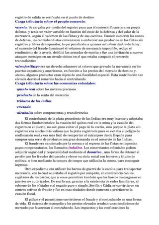 registro de salida se verificaba en el punto de destino. 
Carga tributaria sobre el propio comercio:
•avería. Se cargaba por medio del registro para que el comercio financiara su propia 
defensa, y tenía un valor variable en función del coste de la defensa y del valor de la 
mercancía, según el volumen de las flotas y de sus escoltas. Cuando subieron los costes 
de defensa, los contrabandistas comenzaron a embarcar sus productos en las flotas sin 
registrar y libres de impuestos, lo que penalizaba a quienes actuaban dentro de la ley: 
el aumento del fraude disminuyó el volumen de mercancía imponible, redujo el 
rendimiento de la avería, debilitó las armadas de escolta y fue una invitación a nuevos 
ataques enemigos en un círculo vicioso en el que estaba atrapado el comercio 
transatlántico
•almojarifazgo era un derecho aduanero ad valorem que gravaba la mercancía en los 
puertos españoles y americanos, en función a los precios del mercado de destino y,
además, algunos productos eran objeto de una fiscalidad especial. Esta contribución tan 
elevada desvió el comercio hacia el contrabando. 
Carga tributaria sobre las economías coloniales: 
◦quinto real sobre los metales preciosos
◦producto de la venta del mercurio
◦tributos de los indios 
◦cruzada 
◦alcabalas sobre compraventas y transferencias
       El contrabando de la plata procedente de las Indias era muy intenso y adoptaba 
dos formas fundamentales: la evasión del quinto real en la mina y la evasión del 
registro en el puerto, no solo para evitar el pago de la avería, sino porque la plata sin 
registrar era mucho más valiosa que la plata registrada pues se evitaba el peligro de 
confiscación real y era más fácil de reexportar al extranjero desde España para 
comprar una serie de productos con gran demanda en el comercio de las Indias.
       El fraude era sancionado por la corona y al regreso de las flotas se imponían 
pagos compensatorios, los llamados indultos. Los comerciantes coloniales podían 
adquirir seguridad y respetabilidad mediante el donativo , una forma de obtener el 
perdón por los fraudes del pasado y elevar su statu social con honores y títulos de 
nobleza, o bien mediante la compra de cargos que utilizaba la corona para conseguir 
ingresos. 
       Otro expediente era utilizar los barcos de guerra de la escolta para transportar 
mercancía, con lo cual se evitaba el registro por completo, en connivencia con los 
capitanes de los barcos, que a veces permitían también que los barcos descargaran en 
puertos no autorizados. De esa forma, gracias a la existencia de redes familiares, al 
soborno de los oficiales o al engaño puro y simple, Sevilla y Cádiz se convirtieron en 
centros activos de fraude y fue en esas ciudades donde comenzó a practicarse la 
evasión fiscal. 
      El pillaje y el parasitismo convirtieron el fraude y el contrabando en una forma 
de vida. El sistema de monopolio y los precios elevados creaban unas condiciones de 
mercado que favorecían el contrabando. Los impuestos y las confiscaciones lo 
 