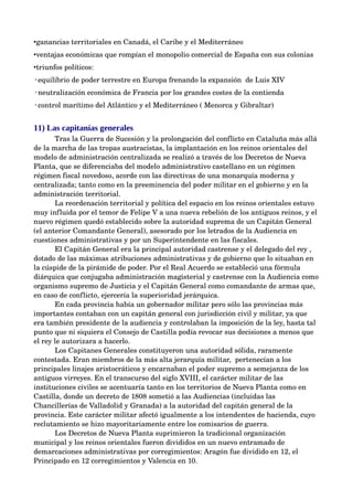 •ganancias territoriales en Canadá, el Caribe y el Mediterráneo
•ventajas económicas que rompían el monopolio comercial de España con sus colonias
•triunfos políticos:
◦equilibrio de poder terrestre en Europa frenando la expansión  de Luis XIV
◦neutralización económica de Francia por los grandes costes de la contienda
◦control marítimo del Atlántico y el Mediterráneo ( Menorca y Gibraltar) 


11) Las capitanías generales
       Tras la Guerra de Sucesión y la prolongación del conflicto en Cataluña más allá 
de la marcha de las tropas austracistas, la implantación en los reinos orientales del 
modelo de administración centralizada se realizó a través de los Decretos de Nueva 
Planta, que se diferenciaba del modelo administrativo castellano en un régimen 
régimen fiscal novedoso, acorde con las directivas de una monarquía moderna y 
centralizada; tanto como en la preeminencia del poder militar en el gobierno y en la 
administración territorial.
       La reordenación territorial y política del espacio en los reinos orientales estuvo 
muy influida por el temor de Felipe V a una nueva rebelión de los antiguos reinos, y el 
nuevo régimen quedó establecido sobre la autoridad suprema de un Capitán General 
(el anterior Comandante General), asesorado por los letrados de la Audiencia en 
cuestiones administrativas y por un Superintendente en las fiscales. 
       El Capitán General era la principal autoridad castrense y el delegado del rey , 
dotado de las máximas atribuciones administrativas y de gobierno que lo situaban en 
la cúspide de la pirámide de poder. Por el Real Acuerdo se estableció una fórmula 
diárquica que conjugaba administración magisterial y castrense con la Audiencia como 
organismo supremo de Justicia y el Capitán General como comandante de armas que, 
en caso de conflicto, ejercería la superioridad jerárquica. 
       En cada provincia había un gobernador militar pero sólo las provincias más 
importantes contaban con un capitán general con jurisdicción civil y militar, ya que 
era también presidente de la audiencia y controlaban la imposición de la ley, hasta tal 
punto que ni siquiera el Consejo de Castilla podía revocar sus decisiones a menos que 
el rey le autorizara a hacerlo.
       Los Capitanes Generales constituyeron una autoridad sólida, raramente 
contestada. Eran miembros de la más alta jerarquía militar,  pertenecían a los 
principales linajes aristocráticos y encarnaban el poder supremo a semejanza de los 
antiguos virreyes. En el transcurso del siglo XVIII, el carácter militar de las 
instituciones civiles se acentuaría tanto en los territorios de Nueva Planta como en 
Castilla, donde un decreto de 1808 sometió a las Audiencias (incluidas las 
Chancillerías de Valladolid y Granada) a la autoridad del capitán general de la 
provincia. Este carácter militar afectó igualmente a los intendentes de hacienda, cuyo 
reclutamiento se hizo mayoritariamente entre los comisarios de guerra. 
       Los Decretos de Nueva Planta suprimieron la tradicional organización 
municipal y los reinos orientales fueron divididos en un nuevo entramado de 
demarcaciones administrativas por corregimientos: Aragón fue dividido en 12, el 
Principado en 12 corregimientos y Valencia en 10. 
 