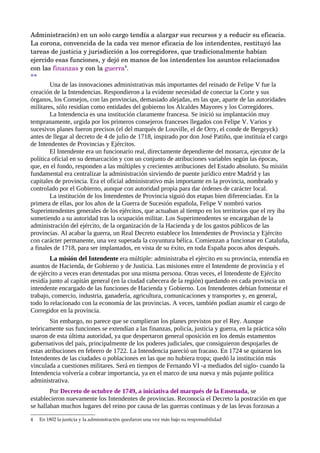 Administración) en un solo cargo tendía a alargar sus recursos y a reducir su eficacia. 
La corona, convencida de la cada vez menor eficacia de los intendentes, restituyó las 
tareas de justicia y jurisdicción a los corregidores, que tradicionalmente habían 
ejercido esas funciones, y dejó en manos de los intendentes los asuntos relacionados 
con las finanzas y con la guerra4.
**
        Una de las innovaciones administrativas más importantes del reinado de Felipe V fue la
creación de la Intendencias. Respondieron a la evidente necesidad de conectar la Corte y sus
órganos, los Consejos, con las provincias, demasiado alejadas, en las que, aparte de las autoridades
militares, sólo residían como entidades del gobierno los Alcaldes Mayores y los Corregidores.
        La Intendencia es una institución claramente francesa. Se inició su implantación muy
tempranamente, urgida por los primeros consejeros franceses llegados con Felipe V. Varios y
sucesivos planes fueron precisos (el del marqués de Louville, el de Orry, el conde de Bergeyck)
antes de llegar al decreto de 4 de julio de 1718, inspirado por don José Patiño, que instituía el cargo
de Intendentes de Provincias y Ejércitos.
        El Intendente era un funcionario real, directamente dependiente del monarca, ejecutor de la
política oficial en su demarcación y con un conjunto de atribuciones variables según las épocas,
que, en el fondo, responden a las múltiples y crecientes atribuciones del Estado absoluto. Su misión
fundamental era centralizar la administración sirviendo de puente jurídico entre Madrid y las
capitales de provincia. Era el oficial administrativo más importante en la provincia, nombrado y
controlado por el Gobierno, aunque con autoridad propia para dar órdenes de carácter local.
        La institución de los Intendentes de Provincia siguió dos etapas bien diferenciadas. En la
primera de ellas, por los años de la Guerra de Sucesión española, Felipe V nombró varios
Superintendentes generales de los ejércitos, que actuaban al tiempo en los territorios que el rey iba
sometiendo a su autoridad tras la ocupación militar. Los Superintendentes se encargaban de la
administración del ejército, de la organización de la Hacienda y de los gastos públicos de las
provincias. Al acabar la guerra, un Real Decreto establece los Intendentes de Provincia y Ejército
con carácter permanente, una vez superada la coyuntura bélica. Comienzan a funcionar en Cataluña,
a finales de 1718, para ser implantados, en vista de su éxito, en toda España pocos años después.
        La misión del Intendente era múltiple: administraba el ejército en su provincia, entendía en
asuntos de Hacienda, de Gobierno y de Justicia. Las misiones entre el Intendente de provincia y el
de ejército a veces eran detentadas por una misma persona. Otras veces, el Intendente de Ejército
residía junto al capitán general (en la ciudad cabecera de la región) quedando en cada provincia un
intendente encargado de las funciones de Hacienda y Gobierno. Los Intendentes debían fomentar el
trabajo, comercio, industria, ganadería, agricultura, comunicaciones y transportes y, en general,
todo lo relacionado con la economía de las provincias. A veces, también podían asumir el cargo de
Corregidor en la provincia.
        Sin embargo, no parece que se cumplieran los planes previstos por el Rey. Aunque
teóricamente sus funciones se extendían a las finanzas, policía, justicia y guerra, en la práctica sólo
usaron de esta última autoridad, ya que despertaron general oposición en los demás estamentos
gubernativos del país, principalmente de los poderes judiciales, que consiguieron despojarles de
estas atribuciones en febrero de 1722. La Intendencia pareció un fracaso. En 1724 se quitaron los
Intendentes de las ciudades o poblaciones en las que no hubiera tropa; quedó la institución más
vinculada a cuestiones militares. Será en tiempos de Fernando VI -a mediados del siglo- cuando la
Intendencia volvería a cobrar importancia, ya en el marco de una nueva y más pujante política
administrativa.
        Por Decreto de octubre de 1749, a iniciativa del marqués de la Ensenada, se
establecieron nuevamente los Intendentes de provincias. Reconocía el Decreto la postración en que
se hallaban muchos lugares del reino por causa de las guerras continuas y de las levas forzosas a

4   En 1802 la justicia y la administración quedaron una vez más bajo su responsabilidad
 