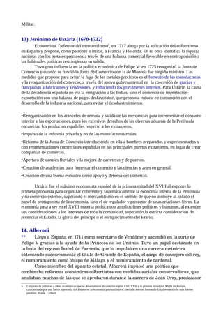 Militar.


13) Jerónimo de Ustáriz (1670-1732)
        Economista. Defensor del mercantilismo5, en 1717 aboga por la aplicación del colbertismo
en España y propone, como patrones a imitar, a Francia y Holanda. En su obra identifica la riqueza
nacional con los metales preciosos a través de una balanza comercial favorable en contraposición a
las habituales políticas restringiendo su salida.
        Tuvo gran influencia en la política económica de Felipe V: en 1725 reorganizó la Junta de
Comercio y cuando se fundió la Junta de Comercio con la de Moneda fue elegido ministro. Las
medidas que propone para evitar la fuga de los metales preciosos es el fomento de las manufacturas
y la reorganización del comercio, a través del apoyo gubernamental en la concesión de gracias y
franquicias a fabricantes y vendedores, y reduciendo los gravámenes internos. Para Ustáriz, la causa
de la decadencia española no era la emigración a las Indias, sino el comercio de importación-
exportación con una balanza de pagos desfavorable, que proponía reducir en conjunción con el
desarrollo de la industria nacional, para evitar el desabastecimiento.

•Reorganización en los aranceles de entrada y salida de las mercancías para incrementar el consumo
interior y las exportaciones, pues los excesivos derechos de las diversas aduanas de la Península
encarecían los productos españoles respecto a los extranjeros.
•Impulso de la industria privada y no de las manufacturas reales.
•Reforma de la Junta de Comercio introduciendo en ella a hombres preparados y experimentados y
con representaciones comerciales españolas en los principales puertos extranjeros, en lugar de crear
compañías de comercio.
•Apertura de canales fluviales y la mejora de carreteras y de puertos.
•Creación de academias para fomentar el comercio y las ciencias y artes en general.
•Creación de una buena escuadra como apoyo y defensa del comercio.

       Uztáriz fue el máximo economista español de la primera mitad del XVIII al exponer la
primera propuesta para organizar coherente y sistemáticamente la economía interna de la Península
y su comercio exterior, superando el mercantilismo en el sentido de que no atribuye al Estado el
papel de protagonista de la economía, sino el de regulador y protector de unas relaciones libres. La
economía pasa a ser en el XVIII materia política con amplios fines políticos y humanos, al extender
sus consideraciones a los intereses de toda la comunidad, superando la estricta consideración de
potenciar el Estado, la gloria del príncipe o el enriquecimiento del Erario,

14. Alberoni
**    Llegó a España en 1711 como secretario de Vendôme y ascendió en la corte de 
Felipe V gracias a la ayuda de la Princesa de los Ursinos. Tuvo un papel destacado en 
la boda del rey con Isabel de Farnesio, que lo impulsó en una carrera meteórica 
obteniendo sucesivamente el título de Grande de España, el cargo de consejero del rey, 
el nombramiento como obispo de Málaga y el nombramiento de cardenal.
      Como miembro del aparato estatal, Alberoni impulsó una política que 
combinaba reformas económicas colbertistas con medidas sociales conservadoras, que 
anulaban muchas de las que se aprobaron durante la carrera de Jean Orry, predecesor 
5   Conjunto de políticas o ideas económicas que se desarrollaron durante los siglos XVI, XVII y la primera mitad del XVIII en Europa,
    caracterizada por una fuerte injerencia del Estado en la economía para unificar el mercado interno formando Estados-nación lo más fuertes
    posibles. Hume, Colbert
 