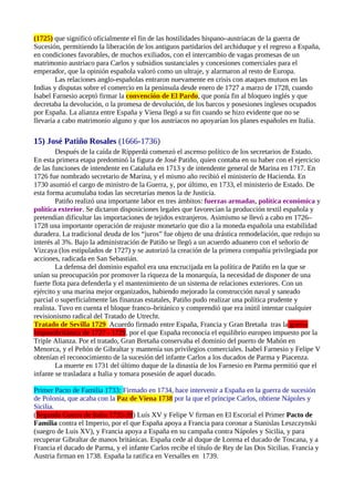 (1725) que significó oficialmente el fin de las hostilidades hispano–austriacas de la guerra de
Sucesión, permitiendo la liberación de los antiguos partidarios del archiduque y el regreso a España,
en condiciones favorables, de muchos exiliados, con el intercambio de vagas promesas de un
matrimonio austriaco para Carlos y subsidios sustanciales y concesiones comerciales para el
emperador, que la opinión española valoró como un ultraje, y alarmaron al resto de Europa.
        Las relaciones anglo-españolas entraron nuevamente en crisis con ataques mutuos en las
Indias y disputas sobre el comercio en la península desde enero de 1727 a marzo de 1728, cuando
Isabel Farnesio aceptó firmar la convención de El Pardo, que ponía fin al bloqueo inglés y que
decretaba la devolución, o la promesa de devolución, de los barcos y posesiones ingleses ocupados
por España. La alianza entre España y Viena llegó a su fin cuando se hizo evidente que no se
llevaría a cabo matrimonio alguno y que los austriacos no apoyarían los planes españoles en Italia.

15) José Patiño Rosales (1666-1736)
        Después de la caída de Ripperdá comenzó el ascenso político de los secretarios de Estado.
En esta primera etapa predominó la figura de José Patiño, quien contaba en su haber con el ejercicio
de las funciones de intendente en Cataluña en 1713 y de intendente general de Marina en 1717. En
1726 fue nombrado secretario de Marina, y el mismo año recibió el ministerio de Hacienda. En
1730 asumió el cargo de ministro de la Guerra, y, por último, en 1733, el ministerio de Estado. De
esta forma acumulaba todas las secretarías menos la de Justicia.
        Patiño realizó una importante labor en tres ámbitos: fuerzas armadas, política económica y
política exterior. Se dictaron disposiciones legales que favorecían la producción textil española y
pretendían dificultar las importaciones de tejidos extranjeros. Asimismo se llevó a cabo en 1726–
1728 una importante operación de reajuste monetario que dio a la moneda española una estabilidad
duradera. La tradicional deuda de los “juros” fue objeto de una drástica remodelación, que redujo su
interés al 3%. Bajo la administración de Patiño se llegó a un acuerdo aduanero con el señorío de
Vizcaya (los estipulados de 1727) y se autorizó la creación de la primera compañía privilegiada por
acciones, radicada en San Sebastián.
        La defensa del dominio español era una encrucijada en la política de Patiño en la que se
unían su preocupación por promover la riqueza de la monarquía, la necesidad de disponer de una
fuerte flota para defenderla y el mantenimiento de un sistema de relaciones exteriores. Con un
ejército y una marina mejor organizados, habiendo mejorado la construcción naval y saneado
parcial o superficialmente las finanzas estatales, Patiño pudo realizar una política prudente y
realista. Tuvo en cuenta el bloque franco–británico y comprendió que era inútil intentar cualquier
revisionismo radical del Tratado de Utrecht.
Tratado de Sevilla 1729 Acuerdo firmado entre España, Francia y Gran Bretaña tras la guerra
hispanobritánica de 1727 - 1729, por el que España reconocía el equilibrio europeo impuesto por la
Triple Alianza. Por el tratado, Gran Bretaña conservaba el dominio del puerto de Mahón en
Menorca, y el Peñón de Gibraltar y mantenía sus privilegios comerciales. Isabel Farnesio y Felipe V
obtenían el reconocimiento de la sucesión del infante Carlos a los ducados de Parma y Piacenza.
        La muerte en 1731 del último duque de la dinastía de los Farnesio en Parma permitió que el
infante se trasladara a Italia y tomara posesión de aquel ducado.

Primer Pacto de Familia 1733: Firmado en 1734, hace intervenir a España en la guerra de sucesión
de Polonia, que acaba con la Paz de Viena 1738 por la que el príncipe Carlos, obtiene Nápoles y
Sicilia.
(Segunda Guerra de Italia 1735-39) Luís XV y Felipe V firman en El Escorial el Primer Pacto de
Familia contra el Imperio, por el que España apoya a Francia para coronar a Stanislas Leszczynski
(suegro de Luis XV), y Francia apoya a España en su campaña contra Nápoles y Sicilia, y para
recuperar Gibraltar de manos británicas. España cede al duque de Lorena el ducado de Toscana, y a
Francia el ducado de Parma, y el infante Carlos recibe el título de Rey de las Dos Sicilias. Francia y
Austria firman en 1738. España la ratifica en Versalles en 1739.
 