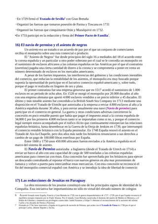 ◦En 1729 firmó el Tratado de Sevilla6 con Gran Bretaña
◦Organizó las fuerzas que tomaron posesión de Parma y Toscana en 1731
◦Organizó las fuerzas que conquistaron Orán y Mazalquivir en 1732.
•En 1733 participó en la redacción y firma del Primer Pacto de Familia7.

16) El navío de permiso y el asiento de negros
        Un asiento era un tratado o un acuerdo de paz por el que un conjunto de comerciantes
recibía el monopolio sobre una ruta comercial o producto.
        El "Asiento de Negros" fue desde principios del siglo 16 a mediados del 18 el acuerdo entre
la corona española y un particular u otro poder soberano por el cual se le concedía un monopolio en
el suministro de esclavos africanos a las colonias españolas en las Américas por el que el contratista
(asentista) pagaba una cierta cantidad de dinero a la corona y se comprometía a poner en venta un
número determinado de esclavos en los mercados americanos.
        A pesar de los fuertes impuestos, las interferencias del gobierno y las condiciones inestables
del comercio, que reducían la rentabilidad de los asientos, el monopolio era muy buscado porque
suponía la oportunidad de participar en el lucrativo comercio español-americano y, sobre todo,
porque el pago re realizaba en lingotes de oro y plata.
        El primer contratista fue una empresa genovesa que en 1517 acordó el suministro de 1.000
esclavos en un período de ocho años. En 1528 se otorgó el monopolio por 20.000 ducados al año
con una empresa alemana que aportó 4.000 esclavos vendidos a un precio inferior a 45 ducados. El
último y más notable asiento fue concedido a la British South Sea Company en 1713 mediante una
disposición en el Tratado de Utrecht que autorizaba a la empresa a enviar 4.800 esclavos al año a la
América española durante 30 años, y para enviar anualmente una nave (Navío de permiso) para
participar en el comercio en general. La guerra y otras condiciones adversas convirtieron la
concesión en poco rentable puesto que había que pagar el impuesto anual a la corona española de
34,000 £ por los primeros 4.000 esclavos tanto si se importaban como si no, y porque el comercio
legal siempre estuvo acompañado por el tráfico ilícito que continuamente entorpecían las relaciones
españolas-británica, hasta desembocar en la Guerra de la Oreja de Jenkins en 1739, que interrumpió
el comercio rentable británico con la España peninsular. En 1748 España renovó el asiento en el
Tratado de Aix-la-Chapelle, pero dos años más tarde los británicos renunciaron a sus derechos a
cambio de un pago de 100.000 libras esterlinas por España.
        Entre 1600 y 1750 unos 450.000 africanos fueron enviados a la América española en el
marco del sistema de asiento.
        El Navío de Permiso autorizaba a Inglaterra (desde el Tratado de Utrech en 1714) a
enviar un barco al año con una capacidad de carga de 500 toneladas a las colonias españolas
americanas para comerciar con éstas. Esta concesión fue aprovechada por los británicos para ejercer
un descarado contrabando al repostar el barco con nuevos géneros en alta mar provenientes de
Jamaica y volver a puerto para intercambiar estas mercancías. Con esta concesión se reconoció el
fin del monopolio comercial español con América y se introdujo la idea de libertad de comercio



17) Las reducciones de Jesuitas en Paraguay
     La obra misionera de los jesuitas constituyó uno de los principales signos de identidad de la
Compañía. Esta iniciativa fue importantísima no sólo en virtud del elevado número de colegios
6    Acuerdo firmado entre España, Francia y Gran Bretaña en 1729, tras la guerra hispanobritánica de 1727 - 1729, por el que España reconocía el
    equilibrio europeo impuesto por la Triple Alianza. Por el tratado, Gran Bretaña conservaba el dominio del puerto de Mahón en Menorca, y el
    Peñón de Gibraltar y mantenía sus privilegios comerciales. Isabel Farnesio y Felipe V obtenían el reconocimiento de la sucesión del infante
    Carlos a los ducados de Parma y Piacenza.
7   Firmado en 1734, hace intervenir a España en la guerra de sucesión de Polonia, que acaba con el Tratado de Viena en 1738 por el que el
    príncipe Carlos, obtiene Nápoles y Sicilia.
 