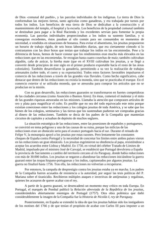 de Dios -comunal del pueblo-, y las parcelas individuales de los indígenas. La tierra de Dios la
conformaban las mejores tierras, tanto agrícolas como ganaderas, y era trabajada por turnos por
todos los indios. Los beneficios de esta tierra de Dios se dedicaban a la construcción y al
mantenimiento del templo, el hospital y la escuela. Los beneficios de la propiedad comunal también
se destinaban para pagar a la Real Hacienda y los excedentes servían para fomentar la propia
economía. Las parcelas individuales proporcionaban a los indios su sustento familiar, y si
conseguían excedentes, éstos pasaban al silo común para ser consumidos en momentos de
necesidad, o vendidos en situaciones de bonanza. Para evitar el absentismo, los jesuitas propusieron
un horario de trabajo rígido, de seis horas laborables diarias, que era ciertamente cómodo si lo
contrastamos con las doce horas que tenían que trabajar los indios en las encomiendas. Pese a la
diferencia de horas, hemos de hacer constar que los rendimientos eran mucho más elevados en las
reducciones que en las encomiendas. Se recogían hasta cuatro cosechas de maíz; también cultivaban
algodón, caña de azúcar, la hierba mate (que en el XVIII cultivaban los jesuitas, y se llegó a
convertir desde principios de este siglo en el primer producto exportable hacia el resto de las áreas
coloniales). También desarrollaron la ganadería, permitiendo a su vez la realización de trabajos
artesanales (sobre todo, el cuero y su exportación). Todos estos factores favorables impulsaron el
comercio de las reducciones a través de las grandes vías fluviales. Como hecho significativo, cabe
destacar que dentro de las reducciones no existía la moneda, sino que se practicaba el trueque. En el
comercio exterior sí se utilizaba moneda, que se atesoraba para comprar los artículos que no se
producían en la misión.
        Con su gran desarrollo, las reducciones guaraníes se transformaron en fuertes competidoras
de las ciudades cercanas (como Asunción o Buenos Aires). En éstas, comenzó el malestar y el mito
de las grandes riquezas atesoradas en las misiones. Llamaba la atención que comprasen artículos de
oro y plata para magnificar el culto. Es posible que no sea del todo equivocado este mito porque
existían conexiones entre las reducciones y los colegios jesuitas de toda América, y se sabe que los
bienes de los colegios, seminarios y las tierras que los sustentaban pudieron ser compradas gracias
al dinero de las reducciones. También se decía de los padres de la Compañía que mantenían
circuitos de capitales y actuaban de depósito de muchos seglares.
        La situación estratégica de las reducciones, entre las posesiones de españoles y portugueses,
se convirtió en tema peligroso y una de las causas de su ruina, porque las milicias de las
reducciones eran un obstáculo serio para el avance portugués hacia el sur. Durante el reinado de
Felipe V, la monarquía apoyó a los jesuitas por estas razones. Pero lentamente los constantes
choques de España contra Portugal y la necesidad de concretar los límites entre ambos países vieron
en las reducciones un gran obstáculo. Los jesuitas esgrimieron su obediencia al papa, resistiéndose a
aceptar los acuerdos entre Lisboa y Madrid. En 1750, en virtud del célebre Tratado de Límites de
Madrid, impulsado por el ministro José de Carvajal, se estableció que Portugal devolviera a España
la provincia de Sacramento a cambio del territorio cercano al río Paraguay, donde había reducciones
con más de 30.000 indios. Los jesuitas se negaron a abandonar las reducciones iniciándose la guerra
guaraní entre las tropas hispano-portuguesas y los indios, capitaneados por algunos jesuitas. La
guerra no finalizó hasta 1756. Tras ella, las reducciones no volverían a recuperarse.
       Por entonces, la campaña de desprestigio contra los jesuitas estaba ya en marcha. Los padres
de la Compañía fueron acusados de resistencia a la autoridad, por seguir las tesis políticas del P.
Mariana sobre el tiranicidio. Recibieron múltiples ataques e invectivas de antijesuitas y regalistas,
quienes les acusaron de querer acabar con el rey.
       A partir de la guerra guaraní, se desencadenó un momento muy crítico en toda Europa. En
Portugal, el marqués de Pombal publicó la Relación abreviada de la República de los jesuitas,
considerándoles abiertamente enemigos de Portugal (1757). Otra obra polémica que dañó
considerablemente la imagen de la Compañía fue la Historia de Nicolás I, rey de Paraguay.
       Posteriormente, en España se extendió la idea de que los jesuitas habían sido los instigadores
de los motines del 1766 y de que tenían el propósito de acabar con Carlos III para imponer a un
 