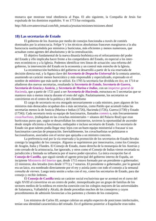 monarca que mostrase total obediencia al Papa. El año siguiente, la Compañía de Jesús fue
expulsada de los dominios españoles. Y en 1773 fue extinguida.
http://bib.cervantesvirtual.com/bib_tematica/jesuitas/misiones/misiones.shtml


18) Las secretarias de Estado
        El gobierno de los Austrias por medio de consejos funcionaba a través de comités
dominados por la aristocracia. Felipe V y los técnicos absolutistas franceses marginaron a la alta
burocracia sustituyéndola por ministros y burócratas, más eficientes y menos numerosos, que
actuaban como agentes del absolutismo y de la centralización.
        El objetivo fundamental de la nueva dinastía borbónica era el reforzamiento del poder
del Estado y ello implicaba hacer frente a los competidores del Estado, en especial a los inter-
eses económicos y a la Iglesia. Podemos identificar tres líneas de actuación: una reforma del
gobierno, la intervención del Estado en la economía y un control más estrecho de la Iglesia.
        La reconstrucción borbónica del gobierno se desarrolló a partir de la vía reservada de
decisión directa real, y la figura clave del Secretario de Despacho Universal de la centuria anterior,
asumiendo un carácter menos burocrático y más responsable y especializado, expresado en el
nombre de ministro que más tarde se utilizó. En 1705 la secretaría fue dividida en dos; en 1714 se
añadieron dos nuevas secretarías, resultando la Secretaría de Estado, Secretaría de Guerra,
Secretaría de Gracia y Justicia, y Secretaría de Marina e Indias, con un inspector general de
Hacienda, que a partir de 1721 pasó a ser Secretaría de Hacienda, estructura en 5 secretarías que se
mantuvo más o menos intacta durante el resto del siglo. Paulatinamente, los secretarios se
convirtieron en el centro de la política y del clientelismo
        El cargo de secretario no era otorgado necesariamente a cada ministro, pues algunos de los
ministros más destacados ocupaban dos o más secretarías, como Patiño que acumuló todas las
secretarías menos la de Justicia (Marina e Indias (1726), Hacienda (1726), Guerra (1730) y Estado
(1734)). Cada secretario tenía su equipo de funcionarios, llamados commis o, más frecuentemente
covachuelistas, (trabajaban en las covachas ministeriales = sótanos del Palacio Real) que eran
burócratas puros que, según se desarrollaban los ministerios, tuvieron la oportunidad de ascender
desde simple oficinista a funcionario, embajador e incluso secretario de Estado. Un secretario de
Estado sin gran talento podía llegar muy lejos con un buen equipo ministerial o fracasar si sus
funcionarios carecían de preparación. Inevitablemente, los covachuelistas se politizaron o
faccionalizaron, asociados con el sector que apoyaba a un ministro concreto.
        La preferencia real por la vía reservada y la promoción de los secretarios de Estado llevaba
consigo la languidez de los consejos. Algunos se suprimieron por innecesarios, como los Consejos
de Aragón, Italia y Flandes. El Consejo de Estado, mano derecha de la monarquía de los Austrias y
coto cerrado de la aristocracia, fue ignorado, y otros como el Consejo de Indias vieron recortada su
jurisdicción y limitada su influencia por el nuevo poder ejecutivo. La única excepción fue el
Consejo de Castilla, que siguió siendo el agente principal del gobierno interno de España, un
incipiente Ministerio del Interior que, desde 1715 estuvo formado por un presidente o gobernador;
22 ministros; dos letrados (tres desde 1771) y 7 notarios. El presidente o gobernador, por lo general
era un laico, era nombrado directamente por el rey y asistía junto con todo el consejo a la semanal
consulta de viernes. Luego tenía sesión a solas con el rey, como los secretarios de Estado, para dar
consejo y recibir órdenes.
        El Consejo de Castilla tenía un carácter social exclusivista que se acentuó en el curso del
siglo XVIII al convertirse en un centro de poder, monopolizado por un grupo de familias de los
sectores medios de la nobleza en estrecha conexión con los colegios mayores de las universidades
de Salamanca, Valladolid y Alcalá, de donde procedían muchos de los consejeros y cuyos
procedimientos de admisión favorecían a los parientes y clientes de los consejeros.

        Los ministros de Carlos III, aunque cubrían un amplio espectro de posiciones intelectuales,
tenían una identidad característica del reinado. En el gobierno posterior a Esquilache eran todos
 