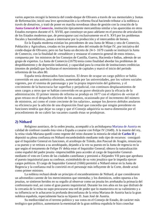 varios aspectos recogió la herencia del conde-duque de Olivares a través de sus memoriales y Juntas
de Reformación; inició una leve aproximación a la reforma fiscal haciendo tributar a la nobleza a
través de donativos, y trató de poner en marcha novedosas ideas de gestión con la creación de la
Junta General de Comercio, institución típicamente mercantilista similar a las aparecidas en otros
Estados europeos durante el S. XVIII, que constituye un paso adelante en el proceso de articulación
de los Estados modernos que, de preocuparse casi exclusivamente en el S. XVI por los problemas
fiscales y hacendísticos, pasan a interesarse por la producción y el intercambio de bienes.
        En la España moderna existían los precedentes de una Junta de Minas y otra de Comercio,
Población y Agricultura, creadas en los primeros años del reinado de Felipe IV, por iniciativa del
conde-duque de Olivares; pero no fue hasta un decreto de 24-1- 1679 cuando se instituyó la Junta
de Comercio, con la finalidad de «restablecer y restaurar el comercio general de estos reinos»,
compuesta por los ministros de los Consejos de Castilla, Guerra, Hacienda e Indias, además de un
grupo de expertos. La Junta de Comercio (1679) tenía como finalidad abordar los problemas de
despoblamiento y de depresión industrial, y capacidad para la creación de instituciones crediticias
(montes de piedad) que facilitaran el movimiento de capitales y marcó el inicio del período
reformista de los años 80.
        España tenía demasiados funcionarios. El deseo de ocupar un cargo público se había
convertido en una auténtica obsesión, aumentada por las universidades, por los valores sociales
vigentes, por el sistema de patronazgo y por la propia imprevisión del gobierno, y el
crecimiento de la burocracia fue superfluo y perjudicial, con continuos desplazamientos de
unos cargos a otros que se habían convertido en un grave obstáculo para la eficacia de la
administración. El primer intento de reforma se produjo en 1677 con el objetivo de «evitar el
gran retraso en el despacho eficiente de los asuntos, ocasionado por el incremento del número
de ministros, así como el coste creciente de los salarios», aunque los favores debidos anularon
su eficiencia por la adición de una disposición final que concedía que ningún presidente en
funciones tendría que dejar su cargo y que el Consejo adquiriría su nueva dimensión por el
procedimiento de no cubrir las vacantes cuando éstas se produjeran.

2) Nithard
        Religioso austríaco, de la orden jesuita, acompañó a la archiduquesa Mariana de Austria en
calidad de confesor cuando ésta vino a España a casarse con Felipe IV (1649). A la muerte del rey,
la reina viuda Mariana quedó como regente del reino durante la minoría de edad de Carlos II y
depositó su plena confianza en Nithard encumbrándolo mediante todo tipo de recursos: consiguió
que el Inquisidor General en funciones, el arzobispo de Toledo, don Pascual de Aragón, renunciara
a su puesto y se retirara a su arzobispado, dejando a la vez su puesto en la Junta de regencia en la
que según el testamento de Felipe IV debía estar el Inquisidor General; obtuvo la naturalización
como español del padre jesuita -imprescindible para acceder al cargo de Inquisidor General-
mediante el voto en Cortes de las ciudades castellanas y presionó a Alejandro VII para que aprobara
el puesto inquisitorial para su confesor, eximiéndolo de su voto jesuítico que le impedía ejercer
cargos políticos. El cargo de Inquisidor General (1666) permitió a Nithard entrar en la Junta de
Regencia y la confianza real lo convirtió en el personaje más influyente de la Corte, donde actuó
como primer ministro.
        La nobleza rechazó desde un principio el encumbramiento de Nithard, al que consideraron
un advenedizo carente de los merecimientos que ostentaba; y los dominicos, orden opuesta a los
jesuitas, se sintieron heridos en su orgullo al observar como un jesuita les arrebataba la primacía del
confesionario real, así como el gran puesto inquisitorial. Durante los tres años en los que disfrutó de
la cercanía de la reina no supo procurarse una red de poder que lo mantuviera en su valimiento y a
su influencia se le achacaron la profunda desconfianza de la reina Mariana de Austria hacia la gran
nobleza española, especialmente hacia su hijastro D. Juan José de Austria.
        Su mediocridad en el terreno político y sus votos en el Consejo de Estado, de carácter más
teológico que político, aumentaron la enemistad de la gran nobleza española le hizo cosechar
 