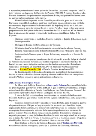a apoyar las pretensiones al trono polaco de Estanislao Leczynski, suegro de Luis XV, 
interviniendo  en la guerra de Sucesión de Polonia (1733­35). A cambio de esta ayuda, 
Francia favorecería las pretensiones españolas en Italia y ocuparía Gibraltar en caso 
de que los ingleses entraran en la guerra. 
       El resultado de la guerra no fue favorable para Francia, pues en el norte de 
Europa se consolidó el candidato austriaco en el trono polaco, mientras que en Italia 
una renovada España controlaba los territorios de Nápoles y Sicilia en el sur, y de 
Parma, Toscana y parte de Lombardía en el norte. Por ello, y para evitar una nueva 
preponderancia de España en la zona, en octubre de 1735 el rey Luis XV de Francia 
llegó a un acuerdo de paz con el emperador austriaco, a espaldas de Felipe V de 
España: 
   • Stanislas Leszcynski, el candidato francés, recibiría el ducado de Lorena a modo 
     de compensación. 
   • El duque de Lorena recibiría el ducado de Toscana. 
   • El Infante don Carlos de España cedería a Austria los ducados de Parma y 
     Toscana y recibiría el reino de las Dos Sicilias (Nápoles y Sicilia) a título de Rey. 
    • Austria cedería Toscana para el duque de Lorena y se quedaría el ducado de 
       Parma. 
       Todas las partes ponían objeciones a los términos del acuerdo. Felipe V e Isabel 
de Farnesio se pusieron furiosos ante la idea de perder el patrimonio familiar de 
Isabel, pero se vieron obligados a ceder ante los hechos consumados. Se tardaron 
varios años en llegar a un acuerdo firme. Por fin Francia y Austria cedieron y 
firmaron la Paz de Viena de 1738, y España firmó en Versalles en 1739.  
       La discriminación de España en los primeros momentos de las negociaciones 
inclinó al ministro Patiño a buscar apoyos y alianzas en Gran Bretaña, cuyo primer 
ministro Walpole se negó a que su país entrase en la guerra.

20) La Guerra de la Oreja de Jenkins
       La  Guerra de la Oreja de Jenkins o Guerra del Asiento fue un conflicto bélico 
de gran magnitud que duró de 1739 a 1748, en el que se enfrentaron las flotas y tropas 
coloniales de Gran Bretaña y España (auxiliada por una flota de guerra francesa). La 
acción más significativa fue el Sitio de Cartagena de Indias de 1741.
       A partir de 1742 la contienda se transformó en un episodio de la Guerra de 
Sucesión Austriaca que finalizó con la derrota inglesa y el retorno al statu quo previo a 
la guerra.
       Recibe su nombre del motivo aducido por Gran Bretaña para declarar la guerra: 
el apresamiento en 1731 por un buque español de un navío contrabandista inglés, 
capitaneado Robert Jenkins, que compareció en la Cámara de los Comunes en 1738 
como parte de una campaña belicista de la oposición parlamentaria en contra del 
primer ministro Walpole. En su comparecencia, Jenkins denunció que el capitán 
español que apresó la nave, Julio León Fandiño, le cortó una oreja a Jenkins al tiempo 
que le decía «Ve y dile a tu rey que lo mismo le haré si a lo mismo se atreve». Walpole se 
vio obligado a declarar la guerra a España el 23 de octubre de 1739.
       Tras finalizar la Guerra de Sucesión Española con el Tratado de Utrecht, 
Gran Bretaña había conseguido, aparte de la posesión de Gibraltar y Menorca, 
 
