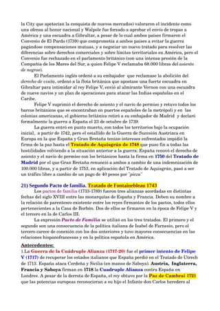la City que apetecían la conquista de nuevos mercados) valoraron el incidente como 
una ofensa al honor nacional y Walpole fue forzado a aprobar el envío de tropas a 
América y una escuadra a Gibraltar, a pesar de lo cual ambos países firmaron el 
Convenio de El Pardo (1739) que comprometía a ambos países a evitar la guerra 
pagándose compensaciones mutuas, y a negociar un nuevo tratado para resolver las 
diferencias sobre derechos comerciales y sobre límites territoriales en América, pero el 
Convenio fue rechazado en el parlamento británico (con una intensa presión de la 
Compañía de los Mares del Sur, a quien Felipe V reclamaba 68.000 libras del asiento  
de negros).
       El Parlamento inglés ordenó a su embajador  que reclamase la abolición del 
derecho de visita, ordenó a la flota británica que apostase una fuerte escuadra en 
Gibraltar para intimidar al rey Felipe V, envió al almirante Vernon con una escuadra 
de nueve navíos y un plan de operaciones para atacar las Indias españolas en el 
Caribe. 
       Felipe V suprimió el derecho de asiento y el navío de permiso y retuvo todos los 
barcos británicos que se encontraban en puertos españoles de la metrópoli y en  las 
colonias americanas, el gobierno británico retiró a su embajador de Madrid  y declaró 
formalmente la guerra a España el 23 de octubre de 1739.
       La guerra entró en punto muerto, con todos los territorios bajo la ocupación 
inicial,  a partir de 1742, pero el estallido de la Guerra de Sucesión Austriaca en 
Europa en la que España y Gran Bretaña tenían intereses enfrentados impidió la 
firma de la paz hasta el Tratado de Aquisgrán de 1748 que puso fin a todas las 
hostilidades volviendo a la situación anterior a la guerra: España renovó el derecho de 
asiento y el navío de permiso con los británicos hasta la firma en 1750 del Tratado de 
Madrid por el que Gran Bretaña renunció a ambos a cambio de una indemnización de 
100.000 libras, y a partir de 1753, en aplicación del Tratado de Aquisgrán, pasó a ser 
un tráfico libre a cambio de un pago de 40 pesos por "pieza" 

21) Segundo Pacto de familia. Tratado de Fontainebleau 1743
       Los pactos de familia (1733­1789) fueron tres alianzas acordadas en distintas 
fechas del siglo XVIII entre las monarquías de España y Francia. Deben su nombre a 
la relación de parentesco existente entre los reyes firmantes de los pactos, todos ellos 
pertenecientes a la Casa de Borbón. Dos de ellos se firmaron en la época de Felipe V y 
el tercero en la de Carlos III.
       La expresión Pacto de Familia se utilizó en los tres tratados. El primero y el 
segundo son una consecuencia de la política italiana de Isabel de Farnesio, pero el 
tercero carece de conexión con los dos anteriores y tuvo mayores consecuencias en las 
relaciones hispanofrancesas y en la política española en América. 
Antecedentes: 
1.La Guerra de la Cuádruple Alianza (1717­20) fue el primer intento de Felipe 
V (1717) de recuperar los estados italianos que España perdió en el Tratado de Utrech 
de 1713. España ataca Cerdeña y Sicilia (en manos de Saboya). Austria,  Inglaterra, 
Francia y Saboya firman en 1718 la Cuadruple Alianza contra España en 
Londres. A pesar de la derrota de España, el rey obtuvo por la Paz de Cambrai 1721 
que las potencias europeas reconocieran a su hijo el Infante don Carlos heredero al 
 