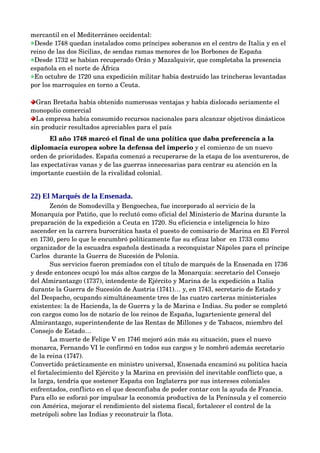 mercantil en el Mediterráneo occidental:
 Desde 1748 quedan instalados como príncipes soberanos en el centro de Italia y en el 
reino de las dos Sicilias, de sendas ramas menores de los Borbones de España
 Desde 1732 se habían recuperado Orán y Mazalquivir, que completaba la presencia 
española en el norte de África
 En octubre de 1720 una expedición militar había destruido las trincheras levantadas 
por los marroquíes en torno a Ceuta.

  Gran Bretaña había obtenido numerosas ventajas y había dislocado seriamente el 
monopolio comercial
  La empresa había consumido recursos nacionales para alcanzar objetivos dinásticos 
sin producir resultados apreciables para el país
       El año 1748 marcó el final de una política que daba preferencia a la 
diplomacia europea sobre la defensa del imperio y el comienzo de un nuevo 
orden de prioridades. España comenzó a recuperarse de la etapa de los aventureros, de 
las expectativas vanas y de las guerras innecesarias para centrar su atención en la 
importante cuestión de la rivalidad colonial. 


22) El Marqués de la Ensenada.
       Zenón de Somodevilla y Bengoechea, fue incorporado al servicio de la 
Monarquía por Patiño, que lo reclutó como oficial del Ministerio de Marina durante la 
preparación de la expedición a Ceuta en 1720. Su eficiencia e inteligencia lo hizo 
ascender en la carrera burocrática hasta el puesto de comisario de Marina en El Ferrol 
en 1730, pero lo que le encumbró políticamente fue su eficaz labor  en 1733 como 
organizador de la escuadra española destinada a reconquistar Nápoles para el príncipe 
Carlos  durante la Guerra de Sucesión de Polonia. 
       Sus servicios fueron premiados con el título de marqués de la Ensenada en 1736 
y desde entonces ocupó los más altos cargos de la Monarquía: secretario del Consejo 
del Almirantazgo (1737), intendente de Ejército y Marina de la expedición a Italia 
durante la Guerra de Sucesión de Austria (1741)… y, en 1743, secretario de Estado y 
del Despacho, ocupando simultáneamente tres de las cuatro carteras ministeriales 
existentes: la de Hacienda, la de Guerra y la de Marina e Indias. Su poder se completó 
con cargos como los de notario de los reinos de España, lugarteniente general del 
Almirantazgo, superintendente de las Rentas de Millones y de Tabacos, miembro del 
Consejo de Estado… 
       La muerte de Felipe V en 1746 mejoró aún más su situación, pues el nuevo 
monarca, Fernando VI le confirmó en todos sus cargos y le nombró además secretario 
de la reina (1747).
Convertido prácticamente en ministro universal, Ensenada encaminó su política hacia 
el fortalecimiento del Ejército y la Marina en previsión del inevitable conflicto que, a 
la larga, tendría que sostener España con Inglaterra por sus intereses coloniales 
enfrentados, conflicto en el que desconfiaba de poder contar con la ayuda de Francia. 
Para ello se esforzó por impulsar la economía productiva de la Península y el comercio 
con América, mejorar el rendimiento del sistema fiscal, fortalecer el control de la 
metrópoli sobre las Indias y reconstruir la flota. 
 