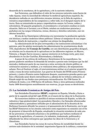desarrollo de la enseñanza, de la agricultura, y de la naciente industria.
       Los fisiócratas, que defendían el valor de los recursos naturales como fuente de 
toda riqueza, veían la necesidad de reformar la medieval agricultura española. Su 
decadencia radicaba en sus deficientes recursos técnicos, en la falta de espíritu e 
iniciativa emprendedora de los campesinos y, sobre todo, en el desigual reparto de la 
tierra. Esta se concentraba en pocas e improductivas manos; la Corona, nobles y 
eclesiásticos. El pequeño propietario, el arrendatario o el jornalero estaban en mala 
situación. Salvo en el Levante y en el Norte, estaban en condiciones precarias y 
pechaban con las cargas tributarias, rentas, diezmos y derechos señoriales, casi sin 
obtener beneficio.
       El reto de los filantrópicos reformistas era incrementar la producción agrícola 
con técnicas y medios modernos (obras públicas). Liberar al campesino de sus cargas 
feudales, dotarlo de instrucción, y repoblar con colonos los despoblados.
       La administración de los píos correspondía a las instituciones eclesiásticas o los 
patronos, pero los pósitos municipales los administraron los ayuntamientos desde 
1751, dependientes del Consejo de Castilla, con una distribución geográfica desigual, 
en relación con la situación de la agricultura en las diferentes regiones: en Murcia, 
Valencia, y Aragón fueron escasos y apenas existieron en la franja norte, pero eran 
abundantes en las dos Castillas, Extremadura y Andalucía.
       A pesar de las críticas de ineficacia y favoritismos de los mayordomos, los 
pósitos pudieron satisfacer la demanda de cereales a precios más ventajosos que los del 
mercado y dedicaron parte de sus reservas a otros servicios de interés público; se 
contrataron maestros y médicos, y se realizaron obras públicas y de mejoramiento 
urbano. Pero al finalizar el siglo, el intervencionismo militar en el exterior propició la 
caída y ruina de estas instituciones. Las guerras de finales del XVIII contra Francia 
primero, y junto a Francia contra Inglaterra después, ocasionaron grandes gastos que 
hizo a Hacienda sacar dinero extraordinario y, además de los tributos ordinarios, el 
Estado exigió de sus fondos unos préstamos extraordinarios. En 1798 fueron 14 
millones de reales, y en 1799 fueron 48 millones. Estos y otros préstamos realizados 
hasta 1808 disminuyeron sensiblemente sus reservas, ya que nunca se devolvieron.


25- Las Sociedades Económicas de Amigos del País.
       Las Sociedades Económicas (SEAP), surgieron en España, Irlanda y Suiza a 
partir de la segunda mitad del siglo XVIII, en el marco de las ideas de la Ilustración.
       En numerosos ámbitos se percibía el retraso económico de España, su falta de 
industria y baja productividad. Los pensadores liberales y los llamados afrancesados 
(administradores y pensadores influidos por el advenimiento de la dinastía de los 
Borbones) buscaron difundir los avances y el pensamiento de la Ilustración, con lo que 
las SEAP florecieron en los círculos culturales como organismos no estatales con el fin 
de promover el desarrollo de España, estudiando la situación económica de cada una 
de las provincias y buscando soluciones a los problemas que hubiera mediante el 
impulso de la agricultura, el comercio y la industria, traduciendo, publicando y 
difundiendo las obras extranjeras que apoyaban las ideas de la fisiocracia y el 
liberalismo. 
       Las Sociedades fueron las cunas de nuevas formas de sociabilidad donde los 
sectores más dinámicos de la sociedad: importantes figuras de la nobleza y numerosos 
 