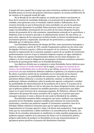 lo propio del caso español fue el apoyo que estas iniciativas recibieron del gobierno, su 
decidida puesta al servicio del proyecto reformista español y la enorme proliferación de 
las mismas en la segunda mitad del siglo. 
       En la década de los años 60 empieza un tímido pero efectivo movimiento en 
favor de la creación de sociedades dedicadas a la promoción de la agricultura. En 
realidad, estos gérmenes eran el resultado, todavía tímido y balbuceante, de la 
creencia ilustrada en que la formación de estas sociedades era una de las palancas 
esenciales para dinamizar la sociedad. Estas primeras iniciativas tenían ya unos 
sesgos inconfundibles: participación de una parte de las clases dirigentes locales; 
intento de promoción de la vida económica, especialmente centrado en la agricultura, y 
dialéctica entre la iniciativa privada y la administración central. De esta forma, en 
pocos años, algunas de las numerosas tertulias locales se fueron transformando en un 
movimiento general y organizado, iniciado por los particulares y auspiciado y 
defendido por el reformismo oficial. 
       Las Sociedades Económicas de Amigos del País, como movimiento homogéneo y 
colectivo, surgieron a partir de 1774, cuando Campomanes publicó sus dos obras más 
divulgadas: Industria popular y Educación popular de los artesanos. Campomanes 
deseaba la regeneración de la economía española a partir de un modelo de crecimiento 
preferentemente rural en el que la industria dispersa ocupara un lugar subsidiario. 
Para ese esfuerzo los agentes fundamentales debían ser las clases dirigentes. La 
nobleza y el clero tenían la obligación de incorporarse al fomento económico nacional y 
la fórmula de participación debía ser la Sociedad Económica.
       Los objetivos oficiales que se asignaron a estas Sociedades fueron idénticos para 
todas ellas: conocer el estado económico de la región, averiguar las razones de su 
atraso y las posibilidades para su desarrollo y, por último, proponer las soluciones 
pertinentes en cuya realización deberían colaborar el gobierno y la iniciativa privada. 
En efecto, la primera misión de las sociedades era la evaluación de las fuerzas 
productivas locales y sus posibilidades de crecimiento. Los individuos sabios y 
patrióticos debían dedicarse a recontar la población, analizar su distribución 
profesional, elaborar estadísticas sobre la producción agraria e industrial y estudiar 
las posibilidades de comercialización de los productos de la tierra. Y el grueso de la 
información recogida debía ser útil no sólo para las clases dirigentes locales, sino para 
que el gobierno pudiera cimentar las medidas generales y particulares que debía 
tomar en el vasto territorio de la monarquía española. En definitiva, obtener la base 
informativa del porqué del atraso económico de la región era el primer paso para 
conseguir remontar el vuelo y obtener de este modo la felicidad de los súbditos.
       Esa felicidad económica debía conseguirse, por tanto, mediante una segunda 
actuación de las Sociedades: proponer medidas para eliminar los inconvenientes 
(materiales y morales) que pudieran impedir el crecimiento económico, base de la 
felicidad. Debían arbitrarse soluciones para que la región produjera más 
(especialmente en el campo agrario), mejor y de forma más competitiva. Cada región 
tenía que ser autosuficiente y debía contribuir a la autosuficiencia de España. Los 
límites de los remedios únicamente se establecían en todas aquellas propuestas que 
pudieran suponer cambios en la estructura de clases o en la constitución política, 
peligros nada fáciles de producir en Sociedades en las que mayoritariamente se 
agruparon gentes proclives al proyecto del absolutismo ilustrado.
 