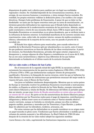 dispusieron de poder real y efectivo para cambiar por vía legal sus realidades 
regionales o locales. Su vitalidad dependió de las circunstancias concretas, de su 
arraigo, de sus recursos humanos y económicos, y éstos siempre fueron contados. En 
realidad, los propios estatutos vedaban la dedicación plena y los sueldos a los cargos 
directivos. Siempre hubo problemas de financiación. A pesar de que su labor no fue 
desdeñable ­no tanto por los logros concretos como por su tarea de mentalización­, en 
términos generales defraudaron las esperanzas que el Estado había depositado en 
ellas, como palancas de la modernización económica de las provincias. Además, según 
pudo constatarse a través de una encuesta oficial, hacia 1786 la mayor parte de las 
Sociedades Económicas se encontraban ya en plena decadencia, que se atribuía tanto a 
la influencia de factores externos ­la hostilidad manifiesta de los sectores sociales más 
reaccionarios­ como, sobre todo, de carácter interno ­escasez de medios económicos, 
tibieza y absentismo de la mayoría de los socios, una vez pasado el prurito de la 
novedad, etc. 
        El Estado hizo algún esfuerzo para reactivarlas, pero cuando sobrevino el 
estallido de la Revolución Francesa optó por abandonarlas a su suerte, ante el temor 
de que pudieran convertirse en focos de difusión de las ideas revolucionarias. A partir 
de entonces, las Sociedades Económicas, privadas del apoyo estatal, empezaron a 
desaparecer y, aunque algunas de ellas llegaron a restablecerse en el curso del S. XIX, 
fue ya con unas características y objetivos muy diferentes de los que habían 
determinado su fundación en el último cuarto de la centuria ilustrada.


26) Los vales reales y el Banco de San Carlos
       En el transcurso de la segunda mitad del siglo XVIII, la coyuntura sufriría 
seriamente las consecuencias de las guerras contra Inglaterra (1762­1763 y 1779­1783) 
y Francia (1793 a 1795), que desbaratarían cualquier intento de presupuesto 
equilibrado y llevarían a la búsqueda de nuevos recursos, entre los que se hallarían los 
Vales Reales o la creación de instituciones que permitieran encauzar del mejor modo la 
riqueza del país, como el Banco de San Carlos.
       Los juros se hallaban totalmente desprestigiados. Mientras que en varios países 
de Europa se intentaba resolver los problemas financieros recurriendo a instrumentos 
de crédito, en España se arbitró la fórmula de los Vales Reales, concepto intermedio 
entre dinero fiduciario y títulos de Deuda. Se diferencian del billete al portador porque 
dan un interés, ya que eran títulos de Deuda amortizables en veinte años que daban 
un interés del 4% anual. En parte se les dio características de dinero fiduciario porque 
debían admitirse por las Tesorerías reales para el pago de impuestos, contribuciones y 
obligaciones y debían tener curso en el comercio como si “fueran moneda efectiva”, 
usual y corriente, aunque se limitaba su circulación, porque con ellos no debían 
pagarse sueldos, pensiones y mercedes por las Tesorerías y Cajas Rurales, y podían 
dejar de admitirse por los labradores, tenderos, artesanos, etc.
       Por estas razones que los delimitaban no se puede considerar en su origen como 
un papel moneda en pleno curso. Condiciones que fueron alterándose a medida que su 
volumen de emisión aumentó y las dificultaron. La Real Cédula de 1799 (19 años 
después de la creación de los vales reales) adoptó las siguientes medidas:
•curso forzoso a los vales, suprimiendo las limitaciones impuestas a su creación
 