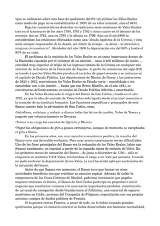 •que se utilizaran sobre una base de quebranto del 6% (al utilizar los Vales Reales 
como medio de pago no se contabilizaría el 100% de su valor nominal, sino el 94%)
       Bajo las características descritas se realizaron siete emisiones de Vales Reales: 
tres en el transcurso de los años 1780, 1781 y 1782 y otras cuatro en el decenio de los 
noventa: dos en 1794, una en 1795 y la última en 1799. Aún en el año1800 se 
consideraban las emisiones efectuadas como una “deuda legítima de la Corona, y ésta  
sería siempre responsable de la deuda, sin límite de tiempo – se decía – ni atención a  
ninguna circunstancia”. Alrededor del año 1808 la depreciación era del 90% y hasta el 
95% de su valor.
       El problema de la emisión de los Vales Reales es un tema importante dentro de 
la Hacienda española por el volumen de su emisión – unos 2.400 millones de reales –, 
cantidad muy superior al triple de los ingresos totales de la Corona en cualquier año 
anterior de la historia de la Hacienda de España. A partir de comienzos del siglo XIX 
se tiende a que los Vales Reales pierdan el carácter de papel moneda y se incluyan en 
el capítulo de Deuda Pública. Las disposiciones de Martín de Garay y las posteriores 
de 1824 y 1831, convirtieron los Vales Reales en Deuda varia – consolidada o sin 
consolidar, con o sin interés –, hasta que con Bravo Murillo, en el año 1851, se 
convirtieron definitivamente en títulos de Deuda Pública diferida o amortizable.
       En los Vales Reales está el origen del Banco de San Carlos, creado en el año 
1782, ya que la idea de emisión de Vales había sido ligada desde el primer momento a 
la creación de un instituto bancario. Las funciones específicas y principales de este 
Banco, puesto bajo la advocación de San Carlos, eran:
•Satisfacer, anticipar y reducir a dinero todas las letras de cambio, Vales de Tesoro y 
pagarés que voluntariamente se llevaran
•Tomar a su cargo los asientos de Ejército y Marina
•Pagar las obligaciones de giro a países extranjeros, aunque de momento se exceptuaba 
el giro a Roma.
       En los primeros años, con una coyuntura económica positiva, la marcha del 
Banco tuvo una favorable evolución. Pero muy pronto comenzaron serias dificultades. 
Uno de los fines principales del Banco era la reducción de los Vales Reales, labor que 
fracasó totalmente, en especial a partir de la segunda época de emisión de Vales. En 
los primeros meses de actuación del Banco – de junio a diciembre de 1783 – sólo se 
canjearon en metálico 2.314 Vales, limitándose el canje a un Vale por persona. Cuando 
no pudo contener la depreciación de los Vales, la real hacienda optó por sustraerlos de 
la actuación del banco.
       Antes de que llegara ese momento, el Banco tuvo que buscar en otras 
actividades beneficios con que retribuir su excesivo capital. Además de sufrir la 
competencia de los Cinco Gremios de Madrid, poderosa institución que pagaba 
mayores intereses al dinero, el Banco de San Carlos participó en proyectos o inició 
negocios que resultaron ruinosos o le acarrearon importantes pérdidas: construcción 
de un canal de navegación desde Guadarrama al Atlántico, una sucursal de seguros 
marítimos en Cádiz, acciones del Compañía de Filipinas, especulación con sus propias 
acciones, compra de fondos públicos de Francia.
       Si la guerra contra Francia, a pesar de todo, no le había causado grandes 
quebrantos porque el comercio exterior se había desarrollado con bastante normalidad, 
 