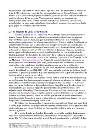 la guerra con Inglaterra fue catastrófica, y ya en el año 1801 el gobierno le adeudaba 
más de 160 millones de reales. Se fueron agotando todas las disponibilidades del 
Banco, y si se continuaron pagando dividendos, no todos los años, se hacía con el fin de 
sostener el curso de las acciones. Y unas veces se pagaron los intereses con 
inscripciones de la Deuda y otros años con Vales Reales comunes o Vales Reales 
consolidados. No solamente no los había eliminado del mercado, sino que los utilizaba 
para pagar los intereses a los accionistas.


27) El proyecto de Unica Contribución.
       Con la aplicación de los Decretos de Nueva Planta en las provincias orientales 
tras la Guerra de Sucesión, se implantó un nuevo régimen fiscal, que se pensaba 
imponer también en Castilla, aunque resultó imposible debido a la resistencia 
enconada que presentaron las oligarquías castellanas. El nuevo modelo fiscal tenía un 
carácter más moderno que el utilizado desde tiempos medievales en Castilla, pues se 
basaba en la riqueza real de los contribuyentes al gravar las propiedades rústicas y 
urbanas y las hipotecas con un 10% sobre el valor de tasación, e imponía además un 
tributo personal (del que estaba exento la nobleza) sobre las rentas derivadas del 
trabajo personal y los beneficios del comercio y de la industria manufacturera. Este 
impuesto recibió el nombre de "catastro" en Cataluña, "equivalente" en Valencia, "talla" 
en Mallorca y "única contribución" en Aragón. El mantenimiento sin subidas de las 
tasas que debía recaudarse en cada reino, en un contexto de crecimiento económico 
sostenido a lo largo del siglo, facilitó su aceptación por parte de la población. 
       Ensenada esbozó su programa en una serie de informes sobre el estado de la 
nación dirigidos al rey: en 1747, 1748 y 1751 que analizaba la situación del tesoro real, 
valorando el gobierno y poder de España y aconsejando sobre la política económica, de 
defensa, sobre la marina y las Indias. 
       Ensenada reservaba sus mayores críticas para la estructura de los impuestos y 
de las finanzas. Los dos ingresos principales, el tabaco y las aduanas, se habían visto 
reducidos por la mala administración y la corrupción. Por otra parte, los millones11 
eran una causa fundamental de empobrecimiento, despoblación y decadencia de las 
manufacturas, y la alcabala12 gravaba pesadamente a los contribuyentes, pero 
especialmente a los pobres. Esos impuestos debían ser abolidos y sustituidos por un 
impuesto único, el catastro, graduado según la capacidad económica y recaudado sin 
atender a gracias y favores. Entretanto había que reducir los costes de la defensa 
inmediatamente firmando la paz, y realizar ahorros importantes en la casa real y en 
los palacios, diferentes consejos y ministerios.
       El Catastro de Ensenada fue el paso previo a una reforma fiscal, que no se llevó 
a efecto, cuyo propósito era simplificar las vigentes y complicadas rentas provinciales y 
sustituirlas por una Única Contribución "a proporción de lo que cada uno tiene, con 
equidad y justicia". 
       El proyecto de reforma fiscal de Ensenada era sencillo: sustituir los impuestos 
existentes sobre los bienes de consumo y los servicios por un impuesto único sobre la 
renta. En 1749 el monarca promulgó una célula real que decretaba la abolición de las 


11 Millones: Impuesto castellano extraordinario adjudicado a una partida concreta
12 Alcábala: Impuesto castellano que gravaba el comercio de mercancías entre el 5% y el 10% del valor de la venta.
 