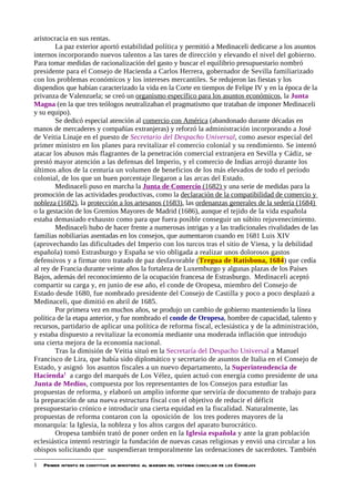 aristocracia en sus rentas.
        La paz exterior aportó estabilidad política y permitió a Medinaceli dedicarse a los asuntos
internos incorporando nuevos talentos a las tares de dirección y elevando el nivel del gobierno.
Para tomar medidas de racionalización del gasto y buscar el equilibrio presupuestario nombró
presidente para el Consejo de Hacienda a Carlos Herrera, gobernador de Sevilla familiarizado
con los problemas económicos y los intereses mercantiles. Se redujeron las fiestas y los
dispendios que habían caracterizado la vida en la Corte en tiempos de Felipe IV y en la época de la
privanza de Valenzuela; se creó un organismo específico para los asuntos económicos, la Junta
Magna (en la que tres teólogos neutralizaban el pragmatismo que trataban de imponer Medinaceli
y su equipo).
        Se dedicó especial atención al comercio con América (abandonado durante décadas en
manos de mercaderes y compañías extranjeras) y reforzó la administración incorporando a José
de Veitia Linaje en el puesto de Secretario del Despacho Universal, como asesor especial del
primer ministro en los planes para revitalizar el comercio colonial y su rendimiento. Se intentó
atacar los abusos más flagrantes de la penetración comercial extranjera en Sevilla y Cádiz, se
prestó mayor atención a las defensas del Imperio, y el comercio de Indias arrojó durante los
últimos años de la centuria un volumen de beneficios de los más elevados de todo el período
colonial, de los que un buen porcentaje llegaron a las arcas del Estado.
        Medinaceli puso en marcha la Junta de Comercio (1682) y una serie de medidas para la
promoción de las actividades productivas, como la declaración de la compatibilidad de comercio y
nobleza (1682), la protección a los artesanos (1683), las ordenanzas generales de la sedería (1684)
o la gestación de los Gremios Mayores de Madrid (1686), aunque el tejido de la vida española
estaba demasiado exhausto como para que fuera posible conseguir un súbito rejuvenecimiento.
        Medinaceli hubo de hacer frente a numerosas intrigas y a las tradicionales rivalidades de las
familias nobiliarias asentadas en los consejos, que aumentaron cuando en 1681 Luis XIV
(aprovechando las dificultades del Imperio con los turcos tras el sitio de Viena, y la debilidad
española) tomó Estrasburgo y España se vio obligada a realizar unos dolorosos gastos
defensivos y a firmar otro tratado de paz desfavorable (Tregua de Ratisbona, 1684) que cedía
al rey de Francia durante veinte años la fortaleza de Luxemburgo y algunas plazas de los Países
Bajos, además del reconocimiento de la ocupación francesa de Estrasburgo. Medinaceli aceptó
compartir su carga y, en junio de ese año, el conde de Oropesa, miembro del Consejo de
Estado desde 1680, fue nombrado presidente del Consejo de Castilla y poco a poco desplazó a
Medinaceli, que dimitió en abril de 1685.
        Por primera vez en muchos años, se produjo un cambio de gobierno manteniendo la línea
política de la etapa anterior, y fue nombrado el conde de Oropesa, hombre de capacidad, talento y
recursos, partidario de aplicar una política de reforma fiscal, eclesiástica y de la administración,
y estaba dispuesto a revitalizar la economía mediante una moderada inflación que introdujo
una cierta mejora de la economía nacional.
        Tras la dimisión de Veitia situó en la Secretaría del Despacho Universal a Manuel
Francisco de Lira, que había sido diplomático y secretario de asuntos de Italia en el Consejo de
Estado, y asignó los asuntos fiscales a un nuevo departamento, la Superintendencia de
Hacienda1 a cargo del marqués de Los Vélez, quien actuó con energía como presidente de una
Junta de Medios, compuesta por los representantes de los Consejos para estudiar las
propuestas de reforma, y elaboró un amplio informe que serviría de documento de trabajo para
la preparación de una nueva estructura fiscal con el objetivo de reducir el déficit
presupuestario crónico e introducir una cierta equidad en la fiscalidad. Naturalmente, las
propuestas de reforma contaron con la oposición de los tres poderes mayores de la
monarquía: la Iglesia, la nobleza y los altos cargos del aparato burocrático.
        Oropesa también trató de poner orden en la Iglesia española y ante la gran población
eclesiástica intentó restringir la fundación de nuevas casas religiosas y envió una circular a los
obispos solicitando que suspendieran temporalmente las ordenaciones de sacerdotes. También

1   Primer intento de constituir un ministerio al margen del sistema conciliar de los Consejos
 