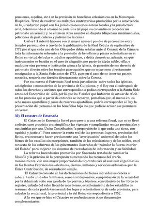 pensiones, espolios, etc.) en la provisión de beneficios eclesiásticos en la Monarquía 
Hispánica. Trató de resolver las múltiples controversias producidas por la convivencia 
de la jurisdicción papal con las jurisdicciones eclesiásticas locales y la jurisdicción 
civil, determinando el alcance de cada una (el papa no consintió en conceder un 
patronato universal); y no entró en otros asuntos en disputa (dispensas matrimoniales, 
peticiones de particulares y patronatos laicales).
        Carlos III intentó hacerse con el mayor número posible de patronatos sobre 
templos parroquiales a través de la publicación de la Real Cédula de septiembre de 
1772 por el que cada uno de los Obispados debía señalar ante el Consejo de la Cámara 
toda la información referente a la provisión de beneficios y piezas eclesiásticas en el 
Reino en virtud de bulas o indultos apostólicos, y debía demostrar, además, en qué 
instrumentos se basaba en el caso de alegación por parte de algún noble, villa, o 
cualquier otra persona o institución ajena a la iglesia, de posesión de ese derecho de 
patronato directo sobre los templos parroquiales que no estuviesen directamente 
consignados a la Santa Sede antes de 1753, pues en el caso de no tener un patrón 
conocido, recaería ese derecho directamente sobre la Corona.
        Por esa norma el Patronato Real tenía jurisdicción  sobre todas las iglesias, 
anteiglesias o monasterios de la provincia de Guipúzcoa, y el Rey era el subrogado de 
todos los derechos y acciones que correspondían o podían corresponder a la Santa Sede 
antes del Concordato de 1753, por lo que los Fiscales que hubieron de actuar de oficio 
en los procesos que a partir de entonces se incoaron, pensaban que, al menos en los 
ocho meses apostólicos y casos de reservas apostólicas, podría corresponder al Rey la 
presentación del personal en los beneficios bajo los que pudiese actuar ese patronato 
universal.
30) El catastro de Ensenada
        El Catastro de Ensenada fue el paso previo a una reforma fiscal, que no se llevó 
a efecto, cuyo propósito era simplificar las vigentes y complicadas rentas provinciales y 
sustituirlas por una Única Contribución "a proporción de lo que cada uno tiene, con 
equidad y justicia". Para conocer la renta real de las personas, lugares, provincias del 
Reino, era necesario hacer previamente una "averiguación" universal de todos los 
bienes de los vasallos sin excepciones, también de los eclesiásticos y de los nobles, en el 
contexto de los esfuerzos de los gobernantes ilustrados de “calcular la fuerza interior 
del Estado” para mejorar los sistemas de recaudación de información y su fiabilidad.
        La reforma hacendística promovida por Ensenada trataba de cambiar la 
filosofía y la práctica de la percepción aumentando los recursos del erario 
racionalmente, con una mayor proporcionalidad contributiva al sustituir el galimatías 
de las Rentas Provinciales –alcabalas, cientos, millones y servicios ordinarios­ por la 
Única Contribución, de recaudación simple.
         El Catastro consiste en las declaraciones de bienes individuales cabeza a 
cabeza, tanto unidades familiares, como institucionales, comprobación de la veracidad 
por la Administración con ayuda de los peritos y técnicos, constitución de los libros de 
registro, cálculo del valor fiscal de esos bienes, establecimiento de los estadillos de 
resumen de cada pueblo (separando los legos y eclesiásticos) y de cada provincia, para 
calcular la renta local, la provincial y la del Reino correspondiente a 1752.
        A la vez que se hizo el Catastro se confeccionaron otros documentos 
complementarios:
 