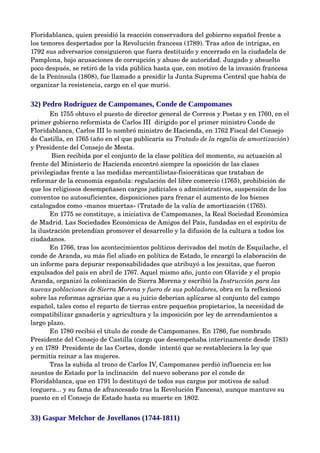 Floridablanca, quien presidió la reacción conservadora del gobierno español frente a 
los temores despertados por la Revolución francesa (1789). Tras años de intrigas, en 
1792 sus adversarios consiguieron que fuera destituido y encerrado en la ciudadela de 
Pamplona, bajo acusaciones de corrupción y abuso de autoridad. Juzgado y absuelto 
poco después, se retiró de la vida pública hasta que, con motivo de la invasión francesa 
de la Península (1808), fue llamado a presidir la Junta Suprema Central que había de 
organizar la resistencia, cargo en el que murió.


32) Pedro Rodríguez de Campomanes, Conde de Campomanes
       En 1755 obtuvo el puesto de director general de Correos y Postas y en 1760, en el 
primer gobierno reformista de Carlos III  dirigido por el primer ministro Conde de 
Floridablanca, Carlos III lo nombró ministro de Hacienda, en 1762 Fiscal del Consejo 
de Castilla, en 1765 (año en el que publicaría su Tratado de la regalía de amortización) 
y Presidente del Consejo de Mesta. 
        Bien recibida por el conjunto de la clase política del momento, su actuación al 
frente del Ministerio de Hacienda encontró siempre la oposición de las clases 
privilegiadas frente a las medidas mercantilistas­fisiocráticas que trataban de 
reformar de la economía española: regulación del libre comercio (1765), prohibición de 
que los religiosos desempeñasen cargos judiciales o administrativos, suspensión de los 
conventos no autosuficientes, disposiciones para frenar el aumento de los bienes 
catalogados como «manos muertas» (Tratado de la valía de amortización (1765).
       En 1775 se constituye, a iniciativa de Campomanes, la Real Sociedad Económica 
de Madrid. Las Sociedades Económicas de Amigos del País, fundadas en el espíritu de 
la ilustración pretendían promover el desarrollo y la difusión de la cultura a todos los 
ciudadanos.
       En 1766, tras los acontecimientos políticos derivados del motín de Esquilache, el 
conde de Aranda, su más fiel aliado en política de Estado, le encargó la elaboración de 
un informe para depurar responsabilidades que atribuyó a los jesuitas, que fueron 
expulsados del país en abril de 1767. Aquel mismo año, junto con Olavide y el propio 
Aranda, organizó la colonización de Sierra Morena y escribió la Instrucción para las  
nuevas poblaciones de Sierra Morena y fuero de sus pobladores, obra en la reflexionó 
sobre las reformas agrarias que a su juicio deberían aplicarse al conjunto del campo 
español, tales como el reparto de tierras entre pequeños propietarios, la necesidad de 
compatibilizar ganadería y agricultura y la imposición por ley de arrendamientos a 
largo plazo. 
       En 1780 recibió el título de conde de Campomanes. En 1786, fue nombrado 
Presidente del Consejo de Castilla (cargo que desempeñaba interinamente desde 1783) 
y en 1789  Presidente de las Cortes, donde  intentó que se restableciera la ley que 
permitía reinar a las mujeres. 
       Tras la subida al trono de Carlos IV, Campomanes perdió influencia en los 
asuntos de Estado por la inclinación  del nuevo soberano por el conde de 
Floridablanca, que en 1791 lo destituyó de todos sus cargos por motivos de salud 
(ceguera... y su fama de afrancesado tras la Revolución Fancesa), aunque mantuvo su 
puesto en el Consejo de Estado hasta su muerte en 1802.


33) Gaspar Melchor de Jovellanos (1744-1811)
 