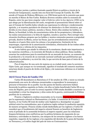 Escritor, jurista y político ilustrado español Entró en política a través de la 
tertulia de Campomanes, cuando éste era fiscal del Consejo de Castilla. En 1780 
accede al Consejo de Órdenes Militares y en 1782 formó parte de la comisión que puso 
en marcha el Banco de San Carlos. Redacta diversos estudios sobre la economía de 
España, entre los que tiene singular valor el Informe sobre la Ley Agraria (1795) en la 
que aboga por la liberalización del suelo, recogiendo el pensamiento liberal sobre el 
que el Consejo de Castilla había volcado sus esperanzas la reformar y modernización 
agrícola, y se muestra partidario de eliminar los obstáculos a la libre iniciativa, que 
dividía en tres clases: políticos, morales y físicos. Entre ellos estaban los baldíos, la 
Mesta, la fiscalidad, la falta de conocimientos útiles de los propietarios y labradores, 
las malas comunicaciones y la falta de regadíos, canales y puertos. Para corregir esta 
situación Jovellanos propone que los baldíos y montes comunales pasaran a propiedad 
privada, disolver la Mesta, cercar las fincas, que los arrendamientos estuvieran 
basados en el pacto libre entre los colonos y los propietarios, limitación de los 
mayorazgos, supresión de la amortización eclesiástica, eliminación de las trabas sobre 
los agricultores y reforma de los impuestos. 
       A esto habría que añadir la reforma de la enseñanza, dando más importancia a 
las materias científicas, y la inversión del Estado en obras públicas. Estas medidas 
crearían las condiciones para la constitución de un mercado de tierras, un aumento de 
la producción y la creación de un mercado nacional unificado que posibilitarían que 
aumentara la población y su nivel de vida, lo que serviría de base para el inicio de la 
industrialización.
       Fue el impulsor de una serie de mejoras en su ciudad natal, como la carretera 
Gijón–León, que aunque no vio terminada, significó el traslado del comercio marítimo 
asturiano desde el puerto de Avilés al de Gijón, y de numerosas reformas en el ámbito 
nacional.

34) El Tercer Pacto de Familia 1761
       Carlos III desembarcó en Barcelona el 17 de octubre de 1759, e inició su reinado 
proyectando una serie de reformas encaminadas a engrandecer la monarquía y 
procurar el bienestar de su pueblo. Los dos pactos de familia anteriores habían 
favorecido la política española en Italia y de ellos se había beneficiado Carlos III en su 
reino de Nápoles, pero al ceñir la corona española (1759) estaba decidido a mantener la 
neutralidad y evitar las desgracias y altos costes de la guerra, continuando la Política 
pacifista de su antecesor. 
       Francia e Inglaterra estaban enzarzadas en la cruenta Guerra de los Siete Años 
por la supremacía colonial en Norteamérica y la India. A instancias de Francia y 
Austria, el rey Carlos III trató de mediar ante Inglaterra y desempeñar un papel 
arbitral entre los contendientes, pero el gobierno inglés rechazó la mediación española 
de manera arrogante. Francia estaba siendo desbordaba por los ingleses y Carlos III 
consideró que el hundimiento del imperio colonial francés en beneficio de Inglaterra 
sería el preludio de la acometida británica al imperio español, pues las relaciones 
hispano­británicas eran conflictivas por la política británica de expansión de sus 
dominios y actividades en América, con ataques de los corsarios ingleses a los barcos 
españoles, negación de los ingleses a los españoles del derecho de la pesca del bacalao 
en Terranova, y el tráfico ilegal del palo de tinte en Centroamérica. 
 