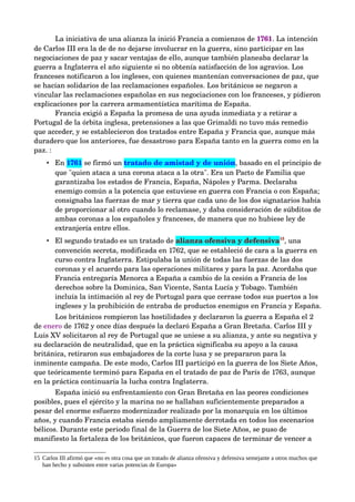 La iniciativa de una alianza la inició Francia a comienzos de 1761. La intención 
de Carlos III era la de de no dejarse involucrar en la guerra, sino participar en las 
negociaciones de paz y sacar ventajas de ello, aunque también planeaba declarar la 
guerra a Inglaterra el año siguiente si no obtenía satisfacción de los agravios. Los 
franceses notificaron a los ingleses, con quienes mantenían conversaciones de paz, que 
se hacían solidarios de las reclamaciones españoles. Los británicos se negaron a 
vincular las reclamaciones españolas en sus negociaciones con los franceses, y pidieron 
explicaciones por la carrera armamentística marítima de España. 
        Francia exigió a España la promesa de una ayuda inmediata y a retirar a 
Portugal de la órbita inglesa, pretensiones a las que Grimaldi no tuvo más remedio 
que acceder, y se establecieron dos tratados entre España y Francia que, aunque más 
duradero que los anteriores, fue desastroso para España tanto en la guerra como en la 
paz. : 
     • En 1761 se firmó un tratado de amistad y de unión, basado en el principio de 
       que "quien ataca a una corona ataca a la otra". Era un Pacto de Familia que 
       garantizaba los estados de Francia, España, Nápoles y Parma. Declaraba 
       enemigo común a la potencia que estuviese en guerra con Francia o con España; 
       consignaba las fuerzas de mar y tierra que cada uno de los dos signatarios había 
       de proporcionar al otro cuando lo reclamase, y daba consideración de súbditos de 
       ambas coronas a los españoles y franceses, de manera que no hubiese ley de 
       extranjería entre ellos. 
     • El segundo tratado es un tratado de alianza ofensiva y defensiva15, una 
       convención secreta, modificada en 1762, que se estableció de cara a la guerra en 
       curso contra Inglaterra. Estipulaba la unión de todas las fuerzas de las dos 
       coronas y el acuerdo para las operaciones militares y para la paz. Acordaba que 
       Francia entregaría Menorca a España a cambio de la cesión a Francia de los 
       derechos sobre la Dominica, San Vicente, Santa Lucía y Tobago. También 
       incluía la intimación al rey de Portugal para que cerrase todos sus puertos a los 
       ingleses y la prohibición de entraba de productos enemigos en Francia y España. 
       Los británicos rompieron las hostilidades y declararon la guerra a España el 2 
de enero de 1762 y once días después la declaró España a Gran Bretaña. Carlos III y 
Luis XV solicitaron al rey de Portugal que se uniese a su alianza, y ante su negativa y 
su declaración de neutralidad, que en la práctica significaba su apoyo a la causa 
británica, retiraron sus embajadores de la corte lusa y se prepararon para la 
inminente campaña. De este modo, Carlos III participó en la guerra de los Siete Años, 
que teóricamente terminó para España en el tratado de paz de París de 1763, aunque 
en la práctica continuaría la lucha contra Inglaterra.
       España inició su enfrentamiento con Gran Bretaña en las peores condiciones 
posibles, pues el ejército y la marina no se hallaban suficientemente preparados a 
pesar del enorme esfuerzo modernizador realizado por la monarquía en los últimos 
años, y cuando Francia estaba siendo ampliamente derrotada en todos los escenarios 
bélicos. Durante este periodo final de la Guerra de los Siete Años, se puso de 
manifiesto la fortaleza de los británicos, que fueron capaces de terminar de vencer a 

15 Carlos III afirmó que «no es otra cosa que un tratado de alianza ofensiva y defensiva semejante a otros muchos que
   han hecho y subsisten entre varias potencias de Europa»
 