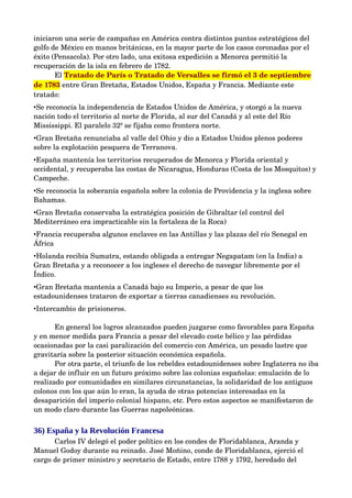 iniciaron una serie de campañas en América contra distintos puntos estratégicos del 
golfo de México en manos británicas, en la mayor parte de los casos coronadas por el 
éxito (Pensacola). Por otro lado, una exitosa expedición a Menorca permitió la 
recuperación de la isla en febrero de 1782.
       El Tratado de París o Tratado de Versalles se firmó el 3 de septiembre 
de 1783 entre Gran Bretaña, Estados Unidos, España y Francia. Mediante este 
tratado:
•Se reconocía la independencia de Estados Unidos de América, y otorgó a la nueva 
nación todo el territorio al norte de Florida, al sur del Canadá y al este del Río 
Mississippi. El paralelo 32º se fijaba como frontera norte. 
•Gran Bretaña renunciaba al valle del Ohio y dio a Estados Unidos plenos poderes 
sobre la explotación pesquera de Terranova.
•España mantenía los territorios recuperados de Menorca y Florida oriental y 
occidental, y recuperaba las costas de Nicaragua, Honduras (Costa de los Mosquitos) y 
Campeche. 
•Se reconocía la soberanía española sobre la colonia de Providencia y la inglesa sobre 
Bahamas. 
•Gran Bretaña conservaba la estratégica posición de Gibraltar (el control del 
Mediterráneo era impracticable sin la fortaleza de la Roca)
•Francia recuperaba algunos enclaves en las Antillas y las plazas del río Senegal en 
África
•Holanda recibía Sumatra, estando obligada a entregar Negapatam (en la India) a 
Gran Bretaña y a reconocer a los ingleses el derecho de navegar libremente por el 
Índico.
•Gran Bretaña mantenía a Canadá bajo su Imperio, a pesar de que los 
estadounidenses trataron de exportar a tierras canadienses su revolución.
•Intercambio de prisioneros.

       En general los logros alcanzados pueden juzgarse como favorables para España 
y en menor medida para Francia a pesar del elevado coste bélico y las pérdidas 
ocasionadas por la casi paralización del comercio con América, un pesado lastre que 
gravitaría sobre la posterior situación económica española.
       Por otra parte, el triunfo de los rebeldes estadounidenses sobre Inglaterra no iba 
a dejar de influir en un futuro próximo sobre las colonias españolas: emulación de lo 
realizado por comunidades en similares circunstancias, la solidaridad de los antiguos 
colonos con los que aún lo eran, la ayuda de otras potencias interesadas en la 
desaparición del imperio colonial hispano, etc. Pero estos aspectos se manifestaron de 
un modo claro durante las Guerras napoleónicas.


36) España y la Revolución Francesa
      Carlos IV delegó el poder político en los condes de Floridablanca, Aranda y 
Manuel Godoy durante su reinado. José Moñino, conde de Floridablanca, ejerció el 
cargo de primer ministro y secretario de Estado, entre 1788 y 1792, heredado del 
 