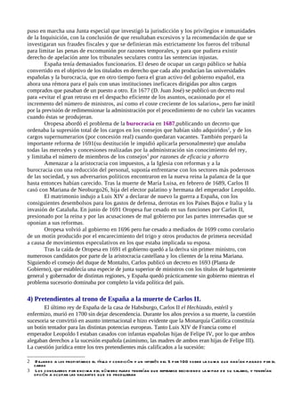 puso en marcha una Junta especial que investigó la jurisdicción y los privilegios e inmunidades
de la Inquisición, con la conclusión de que resultaban excesivos y la recomendación de que se
investigaran sus fraudes fiscales y que se definieran más estrictamente los fueros del tribunal
para limitar las penas de excomunión por razones temporales, y para que pudiera existir
derecho de apelación ante los tribunales seculares contra las sentencias injustas.
        España tenía demasiados funcionarios. El deseo de ocupar un cargo público se había
convertido en el objetivo de los titulados en derecho que cada año producían las universidades
españolas y la burocracia, que en otro tiempo fuera el gran activo del gobierno español, era
ahora una rémora para el país con unas instituciones ineficaces dirigidas por altos cargos
comprados que pasaban de un puesto a otro. En 1677 (D. Juan José) se publicó un decreto real
para «evitar el gran retraso en el despacho eficiente de los asuntos, ocasionado por el
incremento del número de ministros, así como el coste creciente de los salarios», pero fue inútil
por la previsión de redimensionar la administración por el procedimiento de no cubrir las vacantes
cuando éstas se produjeran.
        Oropesa abordó el problema de la burocracia en 1687,publicando un decreto que
ordenaba la supresión total de los cargos en los consejos que habían sido adquiridos2, y de los
cargos supernumerarios (por concesión real) cuando quedaran vacantes. También preparó la
importante reforma de 1691(su destitución le impidió aplicarla personalmente) que anulaba
todas las mercedes y concesiones realizadas por la administración sin conocimiento del rey,
y limitaba el número de miembros de los consejos3 por razones de eficacia y ahorro
        Amenazar a la aristocracia con impuestos, a la Iglesia con reformas y a la
burocracia con una reducción del personal, suponía enfrentarse con los sectores más poderosos
de las sociedad, y sus adversarios políticos encontraron en la nueva reina la palanca de la que
hasta entonces habían carecido. Tras la muerte de María Luisa, en febrero de 1689, Carlos II
casó con Mariana de Neoburgo26, hija del elector palatino y hermana del emperador Leopoldo.
        El matrimonio indujo a Luis XIV a declarar de nuevo la guerra a España, con los
consiguientes desembolsos para los gastos de defensa, derrotas en los Países Bajos e Italia y la
invasión de Cataluña. En junio de 1691 Oropesa fue cesado en sus funciones por Carlos II,
presionado por la reina y por las acusaciones de mal gobierno por las partes interesadas que se
oponian a sus reformas.
        Oropesa volvió al gobierno en 1696 pero fue cesado a mediados de 1699 como corolario
de un motín producido por el encarecimiento del trigo y otros productos de primera necesidad
a causa de movimientos especulativos en los que estaba implicada su esposa.
        Tras la caída de Oropesa en 1691 el gobierno quedó a la deriva sin primer ministro, con
numerosos candidatos por parte de la aristocracia castellana y los clientes de la reina Mariana.
Siguiendo el consejo del duque de Montalto, Carlos publicó un decreto en 1693 (Planta de
Gobierno), que establecía una especie de junta superior de ministros con los títulos de lugarteniente
general y gobernador de distintas regiones, y España quedó prácticamente sin gobierno mientras el
problema sucesorio dominaba por completo la vida política del país.

4) Pretendientes al trono de España a la muerte de Carlos II.
       El último rey de España de la casa de Habsburgo, Carlos II el Hechizado, estéril y
enfermizo, murió en 1700 sin dejar descendencia. Durante los años previos a su muerte, la cuestión
sucesoria se convirtió en asunto internacional e hizo evidente que la Monarquía Católica constituía
un botín tentador para las distintas potencias europeas. Tanto Luis XIV de Francia como el
emperador Leopoldo I estaban casados con infantas españolas hijas de Felipe IV, por lo que ambos
alegaban derechos a la sucesión española (asimismo, las madres de ambos eran hijas de Felipe III).
La cuestión jurídica entre los tres pretendientes más calificados a la sucesión:

2  D ejando a los propi etarios el título y con dició n y un interé s d el 5 p or 1 00 so bre la s u ma q u e hab ían pagado p or el
  cargo
3 Los cons ejeros p or e nci ma d el n ú m ero fijado ten drían q u e retirarse recibien d o la m itad d e s u salario, y tendrían
  opció n a oc upar las vacantes q u e s e prod ujeran
 