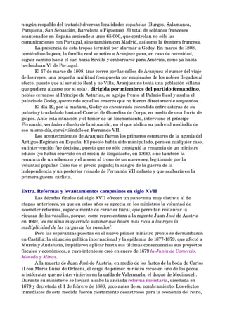 ningún respaldo del tratado) diversas localidades españolas (Burgos, Salamanca, 
Pamplona, San Sebastián, Barcelona o Figueras). El total de soldados franceses 
acantonados en España asciende a unos 65.000, que controlan no sólo las 
comunicaciones con Portugal, sino también con Madrid, así como la frontera francesa.
       La presencia de esta tropas terminó por alarmar a Godoy. En marzo de 1808, 
temiéndose lo peor, la familia real se retiró a Aranjuez para, en caso de necesidad, 
seguir camino hacia el sur, hacia Sevilla y embarcarse para América, como ya había 
hecho Juan VI de Portugal.
       El 17 de marzo de 1808, tras correr por las calles de Aranjuez el rumor del viaje 
de los reyes, una pequeña multitud (compuesta por empleados de los nobles llegados al 
efecto, puesto que al ser sitio Real y no Villa, Aranjuez no tenia una población villana 
que pudiera alzarse por si sola) , dirigida por miembros del partido fernandino, 
nobles cercanos al Príncipe de Asturias, se agolpa frente al Palacio Real y asalta el 
palacio de Godoy, quemando aquellos enseres que no fueron directamente saqueados. 
       El día 19, por la mañana, Godoy es encontrado escondido entre esteras de su 
palacio y trasladado hasta el Cuartel de Guardias de Corps, en medio de una lluvia de 
golpes. Ante esta situación y el temor de un linchamiento, interviene el príncipe 
Fernando, verdadero dueño de la situación, en el que abdica su padre al mediodía de 
ese mismo día, convirtiéndolo en Fernando VII.
       Los acontecimientos de Aranjuez fueron los primeros estertores de la agonía del 
Antiguo Régimen en España. El pueblo había sido manipulado, pero en cualquier caso, 
su intervención fue decisiva, puesto que no sólo consiguió la renuncia de un ministro 
odiado (ya había ocurrido en el motín de Esquilache, en 1766), sino también la 
renuncia de un soberano y el acceso al trono de un nuevo rey, legitimado por la 
voluntad popular. Caro fue el precio pagado; la sangre de la guerra de la 
independencia y un posterior reinado de Fernando VII nefasto y que acabaría en la 
primera guerra carlista.


Extra. Reformas y levantamientos campesinos en siglo XVII
       Las décadas finales del siglo XVII ofrecen un panorama muy distinto al de 
etapas anteriores, ya que en estos años se aprecia en los ministros la voluntad de 
acometer reformas, especialmente de carácter fiscal, que permitan restaurar la 
riqueza de los vasallos, porque, como representara a la regente Juan José de Austria 
en 1669, "es máxima muy errada suponer que hacen más ricos a los reyes la  
multiplicidad de las cargas de los vasallos". 
       Pero las esperanzas puestas en el nuevo primer ministro pronto se derrumbaron 
en Castilla: la situación política internacional y la epidemia de 1677­1679, que afectó a 
Murcia y Andalucía, impidieron aplicar hasta sus últimas consecuencias sus proyectos 
fiscales y económicos, a cuyo intento se creó en enero de 1679 la Junta de Comercio,  
Moneda y Minas. 
       A la muerte de Juan José de Austria, en medio de los fastos de la boda de Carlos 
II con María Luisa de Orleans, el cargo de primer ministro recae en uno de los pocos 
aristócratas que no intervinieron en la caída de Valenzuela, el duque de Medinaceli. 
Durante su ministerio se llevará a cabo la ansiada reforma monetaria, diseñada en 
1679 y decretada el 1 de febrero de 1680, poco antes de su nombramiento. Los efectos 
inmediatos de esta medida fueron ciertamente desastrosos para la economía del reino, 
 