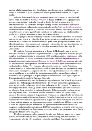 aunque a la larga resultara muy beneficiosa, pues los precios se estabilizaron y se 
redujo el premio de la plata respecto del vellón, que estaba situado en un 275 por 
ciento. 
       Además de sanear el sistema monetario, reactivar el comercio y combatir el 
fraude fiscal mediante la Junta de Fraudes, el duque de Medinaceli, a propuesta de 
algunos consejeros de Hacienda, procede a finales de 1682 a reorganizar la 
administración de las alcabalas, unos por ciento y servicio de millones, nombrando 
superintendentes en cada provincia, supervisados por la Junta de Encabezamientos, 
con el cometido de averiguar la capacidad contributiva de cada población y ajustar con 
sus autoridades el valor que deberán satisfacer por cada una de las citadas rentas, 
quedando al mismo tiempo extinguidos los arrendamientos. 
       Las oligarquías de las ciudades y villas no se mostraron conformes con el nuevo 
sistema porque, pese a la reducción de un quince por ciento ­en algunas provincias fue 
superior­ en el valor de los encabezamientos,  perdían en gran parte el control de la 
administración de estos impuestos, y opusieron resistencia a las averiguaciones de los 
superintendentes, incluso provocando tumultos, como sucedió en Santiago de 
Compostela. 
       El conde de Oropesa, que sustituye al duque de Medinaceli, poco grato en 
Versalles, continúa la gestión de su predecesor en el cargo de primer ministro, ya que 
completa la reforma monetaria iniciada en 1680, introduce cambios importantes en la 
administración de las rentas con el nombramiento en 1687 del Superintendente 
general, establece un presupuesto fijo para los gastos de la Corona y reduce aún más 
las contribuciones de los pueblos, suprimiendo los servicios de millones acrecentados 
en el reinado de Felipe IV y rebajando a la mitad los unos por ciento. Asimismo, 
intenta reactivar la industria mediante bonificaciones fiscales a los empresarios, sean 
nacionales o extranjeros, aunque al final no se obtengan los resultados apetecidos, en 
buena medida por la actitud de los mercaderes españoles, que prefieren adquirir 
mercancías extranjeras por el mayor margen de beneficio que se les sigue, según lo 
denuncia insistentemente la Junta de Comercio. 
       La oposición de Mariana de Neoburgo, segunda mujer de Carlos II, al conde de 
Oropesa ­éste había propuesto el matrimonio del rey con una princesa portuguesa­, 
que a su vez estaba enfrentado con el clero en la persona del cardenal Portocarrero, 
arzobispo primado de Toledo, y con un sector de la aristocracia palatina encabezado 
por el duque de Arcos, quien le atribuye los males de la monarquía, concluye con su 
cese en junio de 1691. La situación política en aquellas fechas era, desde luego, 
bastante desoladora a causa de la guerra con Francia, pero no justificaba por sí sola la 
revuelta cortesana dirigida contra Oropesa. De hecho, los ministros que le sustituyen 
apenas introducen cambios significativos en el gobierno de la monarquía, continuando 
la línea política trazada por sus predecesores, pues en octubre de 1691 se exime a todo 
el reino del pago del chapín de la reina, un ligero alivio fiscal comparado con los 
otorgados en etapas anteriores, pero en 1695 las urgencias de la Corona invierten esta 
tendencia con la imposición de un nuevo gravamen sobre la sal para poder hacer frente 
a los gastos bélicos, salvo en Álava. 
       Paralelamente emprenden una serie de reformas dirigidas a recortar el gasto 
público, erradicar el fraude fiscal y mejorar la recaudación y administración de las 
rentas. Así, en julio de 1691 se ordena reducir la plantilla de funcionarios de los 
 