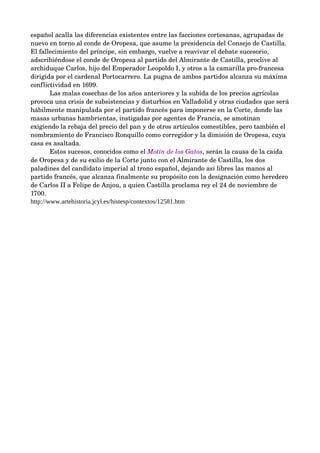 español acalla las diferencias existentes entre las facciones cortesanas, agrupadas de 
nuevo en torno al conde de Oropesa, que asume la presidencia del Consejo de Castilla. 
El fallecimiento del príncipe, sin embargo, vuelve a reavivar el debate sucesorio, 
adscribiéndose el conde de Oropesa al partido del Almirante de Castilla, proclive al 
archiduque Carlos, hijo del Emperador Leopoldo I, y otros a la camarilla pro­francesa 
dirigida por el cardenal Portocarrero. La pugna de ambos partidos alcanza su máxima 
conflictividad en 1699. 
        Las malas cosechas de los años anteriores y la subida de los precios agrícolas 
provoca una crisis de subsistencias y disturbios en Valladolid y otras ciudades que será 
hábilmente manipulada por el partido francés para imponerse en la Corte, donde las 
masas urbanas hambrientas, instigadas por agentes de Francia, se amotinan 
exigiendo la rebaja del precio del pan y de otros artículos comestibles, pero también el 
nombramiento de Francisco Ronquillo como corregidor y la dimisión de Oropesa, cuya 
casa es asaltada. 
        Estos sucesos, conocidos como el Motín de los Gatos, serán la causa de la caída 
de Oropesa y de su exilio de la Corte junto con el Almirante de Castilla, los dos 
paladines del candidato imperial al trono español, dejando así libres las manos al 
partido francés, que alcanza finalmente su propósito con la designación como heredero 
de Carlos II a Felipe de Anjou, a quien Castilla proclama rey el 24 de noviembre de 
1700.
http://www.artehistoria.jcyl.es/histesp/contextos/12581.htm
 