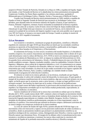 auspició el Primer Tratado de Partición, firmado en La Haya en 1698, a espaldas de España. Según
este tratado, a José Fernando de Baviera se le adjudicaban los reinos peninsulares (exceptuando
Guipúzcoa), Cerdeña, los Países Bajos españoles y las colonias americanas, quedando el
Milanesado para el Archiduque Carlos y Nápoles, Sicilia y Toscana para el Delfín de Francia.
        Cuando José Fernando de Baviera murió prematuramente en 1699, también a espaldas de
España se firmó el Segundo Tratado de Partición que reconocía al Archiduque Carlos como
heredero, pero dejando todos los territorios italianos de España a Francia, lo que satisfacía a
Francia, Holanda e Inglaterra, mientras Austria reclamaba la totalidad de la herencia española.
        Un mes antes de su muerte, Carlos II testó a favor de Felipe de Anjou estableciendo una
cláusula por la que Felipe tenía que renunciar a la sucesión de Francia, con la intención de
conservar la unidad de los territorios del Imperio español, lo que solo sería posible con el apoyo de
Luis XIV de Francia, el monarca con mayor poder de Europa. Cuando se produjo la muerte de
Carlos II, Luis XIV respaldó el testamento

5) Los Novatores
        Los novatores o novadores, constituyen un grupo de pensadores, científicos y filósofos
españoles de comienzos del siglo XVIII que desarrollan un interés por las novedades científicas
atomistas en oposición al Escolasticismo tomista y neoaristotélico, publicando en las lenguas
modernas sus obras basadas en el Empirismo y el Racionalismo
        El aislamiento de Europa, la crisis social y económica del mundo hispánico y la decadencia
científica respecto a los avances renacentistas son fenómenos relacionados entre sí dentro de lo que
suele denominarse como la cultura del Barroco. El S. XVII se inició con síntomas preocupantes: se
clausuró la Academia de Matemáticas en 1625, se impuso la condena del heliocentrismo en 1616,
los grandes focos universitarios de Salamanca, Alcalá y Valladolid dejaron de estar en la élite del
mundo académico europeo. Algunos resultados notables, como los espléndidos Veintiún Libros de
Ingenios y Máquinas, pieza central de la ingeniería hidráulica y civil, o la preeminencia en campos
como el arte de navegar y el beneficio de minerales, deben ser vistos más como colofón de la etapa
renacentista que como novedades a la altura de lo que estaba ocurriendo en los lugares capitales del
continente: Leiden, Florencia, París, Londres, Cambridge, las ciudades donde se estaba
construyendo el programa de la Revolución Científica.
        El esfuerzo se centró en la ciencia aplicada y en las técnicas, resultando así que España
acabó por descuidar el cultivo del verdadero motor del desarrollo, la ciencia pura. El país quedó al
margen de las primeras manifestaciones de la ciencia moderna, algo que ocurría por primera vez en
siglos: un hecho grave que lo arrastraría, junto a otros factores, a ocupar un lugar periférico en el
escenario europeo. Son muchos los datos que así lo avalan: el descenso de las publicaciones
científicas, el papel censor del Índice inquisitorial, la pervivencia del escolasticismo más rancio de
espaldas a las importantes novedades que en esas fechas estaban produciendo, especialmente, la
astronomía, la medicina y la mecánica.
        Autores estudiosos de la historia de la ciencia han convenido en señalar que en las últimas
décadas del S. XVII, cuando menos desde 1687, comenzó a darse en España un movimiento tímido
pero perceptible de renovación cultural que venía ya forjándose desde mediados de la centuria. Una
renovación fraguada especialmente en ciudades como Madrid, Zaragoza, Sevilla o Valencia y
alrededor de disciplinas científicas preferentemente centradas en el área experimental, como la
medicina y la química. Una renovación que enfrentó en diversos campos a defensores acérrimos de
la ciencia antigua con conspicuos avalistas de la ciencia moderna.
        La crisis de valores de finales del siglo XVII y primera década del XVIII dio lugar a un
movimiento crítico de renovación y ruptura con las posiciones tradicionales de orden escolástico y
aristotélico, desde un pensamiento moderno que promueve un planteamiento científico (y no
metafísico-teológico) de las cuestiones y temas, distinguiendo entre filosofía y ciencias a partir de la
filosofía natural, que denominan física. Al margen de los debates sobre la transubstanciación entre
novatores y escolásticos (atomistas y tomistas), las nuevas ideas explicitan la conciencia del
aislamiento de España de la profunda renovación científico-técnica y filosófica europea,
 