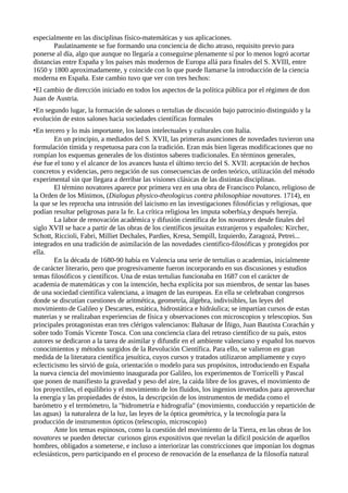 especialmente en las disciplinas físico-matemáticas y sus aplicaciones.
       Paulatinamente se fue formando una conciencia de dicho atraso, requisito previo para
ponerse al día, algo que aunque no llegaría a conseguirse plenamente sí por lo menos logró acortar
distancias entre España y los países más modernos de Europa allá para finales del S. XVIII, entre
1650 y 1800 aproximadamente, y coincide con lo que puede llamarse la introducción de la ciencia
moderna en España. Este cambio tuvo que ver con tres hechos:
•El cambio de dirección iniciado en todos los aspectos de la política pública por el régimen de don
Juan de Austria.
•En segundo lugar, la formación de salones o tertulias de discusión bajo patrocinio distinguido y la
evolución de estos salones hacia sociedades científicas formales
•En tercero y lo más importante, los lazos intelectuales y culturales con Italia.
        En un principio, a mediados del S. XVII, las primeras asunciones de novedades tuvieron una
formulación tímida y respetuosa para con la tradición. Eran más bien ligeras modificaciones que no
rompían los esquemas generales de los distintos saberes tradicionales. En términos generales,
ése fue el tono y el alcance de los avances hasta el último tercio del S. XVII: aceptación de hechos
concretos y evidencias, pero negación de sus consecuencias de orden teórico, utilización del método
experimental sin que llegara a derribar las visiones clásicas de las distintas disciplinas.
        El término novatores aparece por primera vez en una obra de Francisco Polanco, religioso de
la Orden de los Mínimos, (Dialogus physico-theologicus contra philosophiae novatores. 1714), en
la que se les reprocha una intrusión del laicismo en las investigaciones filosóficias y religiosas, que
podían resultar peligrosas para la fe. La crítica religiosa les imputa soberbia,y después herejía.
        La labor de renovación académica y difusión científica de los novatores desde finales del
siglo XVII se hace a partir de las obras de los científicos jesuitas extranjeros y españoles: Kircher,
Schott, Riccioli, Fabri, Milliet Dechales, Pardies, Kresa, Sempill, Izquierdo, Zaragozá, Petrei...
integrados en una tradición de asimilación de las novedades cientifico-filosóficas y protegidos por
ella.
        En la década de 1680-90 había en Valencia una serie de tertulias o academias, inicialmente
de carácter literario, pero que progresivamente fueron incorporando en sus discusiones y estudios
temas filosóficos y científicos. Una de estas tertulias funcionaba en 1687 con el carácter de
academia de matemáticas y con la intención, hecha explícita por sus miembros, de sentar las bases
de una sociedad científica valenciana, a imagen de las europeas. En ella se celebraban congresos
donde se discutían cuestiones de aritmética, geometría, álgebra, indivisibles, las leyes del
movimiento de Galileo y Descartes, estática, hidrostática e hidráulica; se impartían cursos de estas
materias y se realizaban experiencias de física y observaciones con microscopios y telescopios. Sus
principales protagonistas eran tres clérigos valencianos: Baltasar de Íñigo, Juan Bautista Corachán y
sobre todo Tomás Vicente Tosca. Con una conciencia clara del retraso científico de su país, estos
autores se dedicaron a la tarea de asimilar y difundir en el ambiente valenciano y español los nuevos
conocimientos y métodos surgidos de la Revolución Científica. Para ello, se valieron en gran
medida de la literatura científica jesuítica, cuyos cursos y tratados utilizaron ampliamente y cuyo
eclecticismo les sirvió de guía, orientación o modelo para sus propósitos, introduciendo en España
la nueva ciencia del movimiento inaugurada por Galileo, los experimentos de Torricelli y Pascal
que ponen de manifiesto la gravedad y peso del aire, la caída libre de los graves, el movimiento de
los proyectiles, el equilibrio y el movimiento de los fluidos, los ingenios inventados para aprovechar
la energía y las propiedades de éstos, la descripción de los instrumentos de medida como el
barómetro y el termómetro, la "hidrometría e hidrografía" (movimiento, conducción y repartición de
las aguas) la naturaleza de la luz, las leyes de la óptica geométrica, y la tecnología para la
producción de instrumentos ópticos (telescopio, microscopio)
        Ante los temas espinosos, como la cuestión del movimiento de la Tierra, en las obras de los
novatores se pueden detectar curiosos giros expositivos que revelan la difícil posición de aquellos
hombres, obligados a someterse, e incluso a interiorizar las constricciones que imponían los dogmas
eclesiásticos, pero participando en el proceso de renovación de la enseñanza de la filosofía natural
 