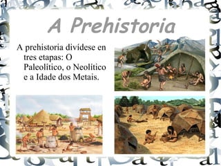 A Prehistoria
A prehistoria divídese en
tres etapas: O
Paleolítico, o Neolítico
e a Idade dos Metais.
 
