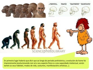 En primeiro lugar habería que dicir que ao longo do periodo prehistórico, a evolución do home foi
impresionante (evolucionando non só o seu aspecto físico e a súa capacidade intelectual, senón
tamén os seus hábitats, modos de vida, costumes, manifestacións artísticas…).

 