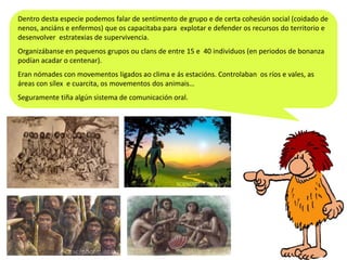 Dentro desta especie podemos falar de sentimento de grupo e de certa cohesión social (coidado de
nenos, anciáns e enfermos) que os capacitaba para explotar e defender os recursos do territorio e
desenvolver estratexias de supervivencia.

Organizábanse en pequenos grupos ou clans de entre 15 e 40 individuos (en periodos de bonanza
podían acadar o centenar).
Eran nómades con movementos ligados ao clima e ás estacións. Controlaban os ríos e vales, as
áreas con sílex e cuarcita, os movementos dos animais…
Seguramente tiña algún sistema de comunicación oral.

 