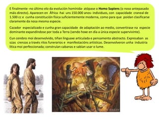 E finalmente -no último elo da evolución homínida- atópase o Homo Sapiens (o noso antepasado
máis directo). Aparecen en África -hai uns 150.000 anos- individuos, con capacidade craneal de
1.500 cc e cunha constitución física suficientemente moderna, como para que poidan clasificarse
claramente da nosa mesma especie.
Cazador especializado e cunha gran capacidade de adaptación ao medio, convertirase na especie
dominante expandíndose por toda a Terra (sendo hoxe en día a única especie supervivinte).
Cun cerebro moi desenvolvido, tiñan linguaxe articulada e pensamento abstracto. Expresaban as
súas crenzas a través ritos funerarios e manifestacións artísticas. Desenvolveron unha industria
lítica moi perfeccionada; construían cabanas e sabían usar o lume.

 