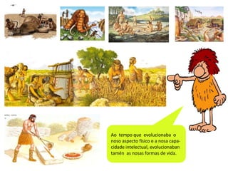 Ao tempo que evolucionaba o
noso aspecto físico e a nosa capacidade intelectual, evolucionaban
tamén as nosas formas de vida.

 