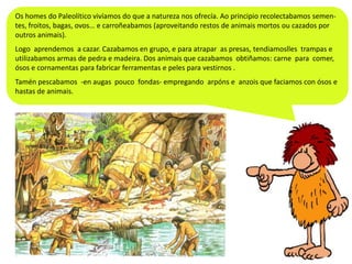 Os homes do Paleolítico vivíamos do que a natureza nos ofrecía. Ao principio recolectabamos sementes, froitos, bagas, ovos… e carroñeabamos (aproveitando restos de animais mortos ou cazados por
outros animais).
Logo aprendemos a cazar. Cazabamos en grupo, e para atrapar as presas, tendiamoslles trampas e
utilizabamos armas de pedra e madeira. Dos animais que cazabamos obtiñamos: carne para comer,
ósos e cornamentas para fabricar ferramentas e peles para vestirnos .
Tamén pescabamos -en augas pouco fondas- empregando arpóns e anzois que faciamos con ósos e
hastas de animais.

 