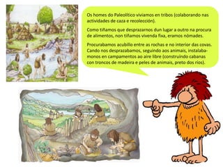 Os homes do Paleolítico viviamos en tribos (colaborando nas
actividades de caza e recolección).
Como tiñamos que desprazarnos dun lugar a outro na procura
de alimentos, non tiñamos vivenda fixa, eramos nómades.
Procurabamos acubillo entre as rochas e no interior das covas.
Cando nos desprazabamos, seguindo aos animais, instalabamonos en campamentos ao aire libre (construíndo cabanas
con troncos de madeira e peles de animais, preto dos ríos).

 