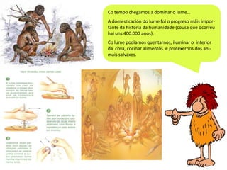 Co tempo chegamos a dominar o lume…
A domesticación do lume foi o progreso máis importante da historia da humanidade (cousa que ocorreu
hai uns 400.000 anos).
Co lume podiamos quentarnos, iluminar o interior
da cova, cociñar alimentos e protexernos dos animais salvaxes.

 