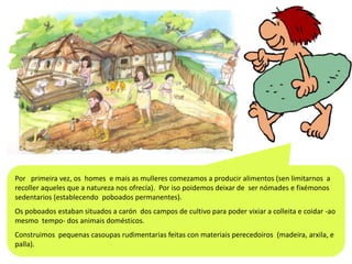 Por primeira vez, os homes e mais as mulleres comezamos a producir alimentos (sen limitarnos a
recoller aqueles que a natureza nos ofrecía). Por iso poidemos deixar de ser nómades e fixémonos
sedentarios (establecendo poboados permanentes).
Os poboados estaban situados a carón dos campos de cultivo para poder vixiar a colleita e coidar -ao
mesmo tempo- dos animais domésticos.
Construimos pequenas casoupas rudimentarias feitas con materiais perecedoiros (madeira, arxila, e
palla).

 
