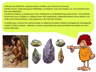 A técnica do tallado foi evolucionando a medida que o facían os humanos.
Cando o home aínda tiña pouca habilidade, os retoques eran moi amplos e os instrumentos estaban mal traballados .
A industria mellora, a medida que o fai a intelixencia e a habilidade manual do home. Esta habilidade permitiu que o tallado e o retoque fosen máis superficiais, desperdiciandose menos pedra e creando armas máis perfectas, máis pequenas e de máis facil manexo.
A medida que a técnica foi evolucionando, os obxectos de pedra tallada enmangáronse empregando
madeira e fibras vexetais. Ademais, o home comprende que cada actividade necesitaba un instrumento diferente.

 