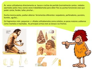 Ás veces utilizabamos directamente as lascas e rochas de partida (normalmente cantos rodados
aportados polos ríos); outras veces traballabamolas para obter fíos ou puntas funcionais coas que
poder cortar, fender, tallar, pinchar…
Dunha mesma pedra, podían obterse ferramentas diferentes: raspadores, perforadores, punzóns,
bureles, agullas…
Os fragmentos máis pequenos e afiados utilizabamolos coma coitelos; as pezas maiores usábanse
como martelos e machadas. As principais armas eran as lanzas e as frechas.

 