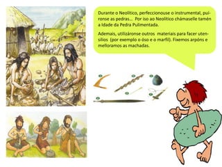 Durante o Neolítico, perfeccionouse o instrumental, puíronse as pedras… Por iso ao Neolítico chámaselle tamén
a Idade da Pedra Pulimentada.
Ademais, utilizáronse outros materiais para facer utensilios (por exemplo o óso e o marfil). Fixemos arpóns e
melloramos as machadas.

 